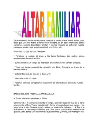 Es un momento donde nos reunimos con toda la familia; Papá, Mamá e hijos, para
dejar que Dios nos hable a través de su Palabra, es en estos momentos donde
ejercemos nuestro Sacerdocio familiar, y damos muestra de gobernar nuestra
casa para que no haya sequía espiritual, económico, etc.
PROPÓSITO DEL ALTAR FAMILIAR.
* Fortalecer la unidad, el amor, y los lazos familiares. Los padres somos
responsables de nuestros hijos
* Juntos tenemos un tiempo de Adoración a nuestro Creador y Padre Celestial.
* Tener un tiempo especial de comunión con Dios. Compartir un trozo de la
palabra de Dios
* Solicitar la ayuda de Dios en el diario vivir.
* Interceder unos por otros.
* hacer un esfuerzo por aplicar un ingrediente de felicidad cada semana a nuestra
familia.
BASES BÍBLICAS PARA EL ALTAR FAMILIAR.
a. Primer altar mencionado en la Biblia:
Génesis.4:3,4. Y aconteció andando el tiempo, que Caín trajo del fruto de la tierra
una ofrenda a Dios. Y Abel trajo también de los primogénitos de sus ovejas, y de
su grosura. Y miró Dios con agrado a Abel y a su ofrenda; Hebreos. 11:4. Por la fe
Abel ofreció a Dios mayor sacrificio que Caín, por la cual alcanzó testimonio de
que era justo, dando Dios testimonio a sus presentes; y difunto, aun habla por ella.
 