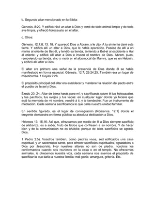 b. Segundo altar mencionado en la Biblia:
Génesis. 8:20. Y edificó Noé un altar á Dios y tomó de todo animal limpio y de toda
ave limpia, y ofreció holocausto en el altar.
c. Otros:
Génesis. 12:7,8; 13: 18. Y apareció Dios a Abram, y le dijo: A tu simiente daré esta
tierra. Y edificó allí un altar a Dios, que le había aparecido. Pasóse de allí a un
monte al oriente de Bet-él, y tendió su tienda, teniendo a Bet-el al occidente y Hai
al oriente: y edificó allí altar a Dios e invocó el nombre de Dios. Abram, pues,
removiendo su tienda, vino y moró en el alcornocal de Mamre, que es en Hebrón,
y edificó allí altar a Dios.
El altar era primero una señal de la presencia de Dios donde él se había
manifestado en forma especial. Génesis. 12:7; 26:24,25. También era un lugar de
misericordia. 1 Reyes 2:28.
El propósito principal del altar era establecer y mantener la relación del pacto entre
el pueblo de Israel y Dios.
Éxodo 20: 24. Altar de tierra harás para mí, y sacrificarás sobre él tus holocaustos
y tus pacíficos, tus ovejas y tus vacas: en cualquier lugar donde yo hiciere que
esté la memoria de mi nombre, vendré á ti, y te bendeciré. Fue un instrumento de
mediación. Cada semana sacrificamos lo que daña nuestra unidad familiar.
En sentido figurado, es el lugar de consagración (Romanos. 12:1) donde el
creyente demuestra en forma pública su absoluta dedicación a Dios.
Hebreos 13: 15,16; Así que, ofrezcamos por medio de él a Dios siempre sacrificio
de alabanza, es a saber, fruto de labios que confiesen a su nombre. Y de hacer
bien y de la comunicación no os olvidéis: porque de tales sacrificios se agrada
Dios.
1 Pedro 2:5). Vosotros también, como piedras vivas, sed edificados una casa
espiritual, y un sacerdocio santo, para ofrecer sacrificios espirituales, agradables a
Dios por Jesucristo. Hoy nuestros altares no son de piedra, nosotros los
conformamos cuando nos reunimos en la casa o en el templo. No ofrecemos
animales, le ofrecemos nuestra vida, cada semana nos asemos el propósito de
sacrificar lo que daña a nuestra familia: mal genio, amargura, gritería. Etc.
 
