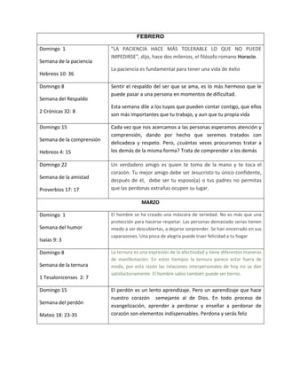 FEBRERO
Domingo 1
Semana de la paciencia
Hebreos 10: 36
"LA PACIENCIA HACE MÁS TOLERABLE LO QUE NO PUEDE
IMPEDIRSE", dijo, hace dos milenios, el filósofo romano Horacio.
La paciencia es fundamental para tener una vida de éxito
Domingo 8
Semana del Respaldo
2 Crónicas 32: 8
Sentir el respaldo del ser que se ama, es lo más hermoso que le
puede pasar a una persona en momentos de dificultad.
Esta semana dile a los tuyos que pueden contar contigo, que ellos
son más importantes que tu trabajo, y aun que tu propia vida
Domingo 15
Semana de la comprensión
Hebreos 4: 15
Cada vez que nos acercamos a las personas esperamos atención y
comprensión, dando por hecho que seremos tratados con
delicadeza y respeto. Pero, ¿cuántas veces procuramos tratar a
los demás de la misma forma? Trata de comprender a los demás
Domingo 22
Semana de la amistad
Proverbios 17: 17
Un verdadero amigo es quien te toma de la mano y te toca el
corazón. Tu mejor amigo debe ser Jesucristo tu único confidente,
después de él, debe ser tu esposo(a) o tus padres no permitas
que las perdonas extrañas ocupen su lugar.
MARZO
Domingo 1
Semana del humor
Isaías 9: 3
El hombre se ha creado una máscara de seriedad. No es más que una
protección para hacerse respetar. Las personas demasiado serias tienen
miedo a ser descubiertas, a dejarse sorprender. Se han encerrado en sus
caparazones. Una pisca de alegría puede traer felicidad a tu hogar
Domingo 8
Semana de la ternura
1 Tesalonicenses 2: 7
La ternura es una expresión de la afectividad y tiene diferentes maneras
de manifestación. En estos tiempos la ternura parece estar fuera de
moda, por esta razón las relaciones interpersonales de hoy no se dan
satisfactoriamente. El hombre sabio también puede ser tierno.
Domingo 15
Semana del perdón
Mateo 18: 23-35
El perdón es un lento aprendizaje. Pero un aprendizaje que hace
nuestro corazón semejante al de Dios. En todo proceso de
evangelización, aprender a perdonar y enseñar a perdonar de
corazón son elementos indispensables. Perdona y serás feliz
 