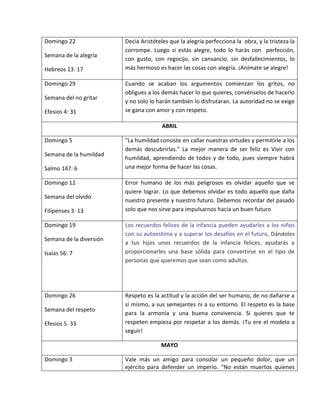 Domingo 22
Semana de la alegría
Hebreos 13: 17
Decía Aristóteles que la alegría perfecciona la obra, y la tristeza la
corrompe. Luego si estás alegre, todo lo harás con perfección,
con gusto, con regocijo, sin cansancio, sin desfallecimientos, lo
más hermoso es hacer las cosas con alegría. ¡Anímate se alegre!
Domingo 29
Semana del no gritar
Efesios 4: 31
Cuando se acaban los argumentos comienzan los gritos, no
obligues a los demás hacer lo que quieres, convénselos de hacerlo
y no solo lo harán también lo disfrutaran. La autoridad no se exige
se gana con amor y con respeto.
ABRIL
Domingo 5
Semana de la humildad
Salmo 147: 6
"La humildad consiste en callar nuestras virtudes y permitirle a los
demás descubrirlas." La mejor manera de ser feliz es Vivir con
humildad, aprendiendo de todos y de todo, pues siempre habrá
una mejor forma de hacer las cosas.
Domingo 12
Semana del olvido
Filipenses 3: 13
Error humano de los más peligrosos es olvidar aquello que se
quiere lograr. Lo que debemos olvidar es todo aquello que daña
nuestro presente y nuestro futuro. Debemos recordar del pasado
solo que nos sirve para impulsarnos hacia un buen futuro
Domingo 19
Semana de la diversión
Isaías 56: 7
Los recuerdos felices de la infancia pueden ayudarles a los niños
con su autoestima y a superar los desafíos en el futuro, Dándoles
a tus hijos unos recuerdos de la infancia felices, ayudarás a
proporcionarles una base sólida para convertirse en el tipo de
personas que queremos que sean como adultos.
Domingo 26
Semana del respeto
Efesios 5. 33
Respeto es la actitud y la acción del ser humano, de no dañarse a
sí mismo, a sus semejantes ni a su entorno. El respeto es la base
para la armonía y una buena convivencia. Si quieres que te
respeten empieza por respetar a los demás. ¡Tu ere el modelo a
seguir!
MAYO
Domingo 3 Vale más un amigo para consolar un pequeño dolor, que un
ejército para defender un imperio. “No están muertos quienes
 