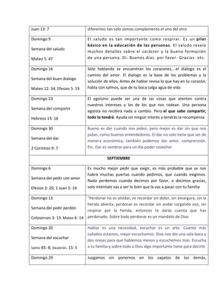 Juan 13: 7 diferentes tan solo somos complemento el uno del otro
Domingo 9
Semana del saludo
Mateo 5: 47
El saludo es tan importante como respirar. Es un pilar
básico en la educación de las personas. El saludo revela
muchos detalles sobre el carácter y la buena formación
de una persona. Di: Buenos días. por favor- Gracias- etc.
Domingo 16
Semana del buen dialogo
Mateo 12: 34; Efesios 5: 19
Sólo hablando se encuentran los corazones,...el diálogo es el
camino del amor. El dialogo es la base de los problemas y la
solución de ellos. Antes de hablar revisa lo que hay en tu corazón,
habla con salmos, que de tu boca salga agua de vida
Domingo 23
Semana del compartir
Hebreos 13: 16
El egoísmo puede ser una de las cosas que atenten contra
nuestros intereses y los de los que nos rodean. Una persona
egoísta no recibirá nada a cambio. Pero el que sabe compartir,
todo lo tendrá. Ayuda sin ningún interés y tendrás la recompensa
Domingo 30
Semana del dar
2 Corintios 9: 7
Bueno es dar cuando nos piden; pero mejor es dar sin que nos
pidan, como buenos entendedores. El dar no solo tiene que ser de
manera económica, también podemos dar amor, comprensión.
Etc. Dar es sembrar para un día poder cosechar
SEPTIEMBRE
Domingo 6
Semana del pedir con amor
Efesios 3: 20; 1 Juan 5: 14
Es mucho mejor pedir que exigir, es más probable que se nos
habrá muchas puertas cuando pedimos, que cuando exigimos.
Nada perdemos cuando decimos por favor, o decimos gracias,
solo inténtalo vas a ver lo bien que la vas a pasar con tu familia
Domingo 13
Semana del pedir perdón
Colosenses 3: 13. Mateo 6: 14
"Perdonar no es olvidar, es recordar sin dolor, sin amargura, sin la
herida abierta; perdonar es recordar sin andar cargando eso, sin
respirar por la herida, entonces te darás cuenta que has
perdonado. Sobre todo perdonar es un mandato de Dios
Domingo 20
Semana del escuchar
Salmo 85: 8; Deuterón. 15: 5
Hablar es una necesidad, escuchar es un arte. Cuanto más
callados estamos, mejor escuchamos. Dios nos dio una sola boca y
dos orejas para que hablemos menos y escuchemos más. Escucha
a tu familia y sobre todo a Dios algo importante tiene para decirte
Domingo 29 Juzgamos sin ponernos en los zapatos de los demás,
 