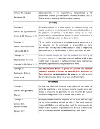 Semana del no juzgar
Santiago 4: 12
comprendamos y no preguntemos, compartamos y no
esperemos, vivamos y no ofrezcamos recuerda la vida es justa, al
final el amar es aceptar y solo Dios puede juzgarnos...
OCTUBRE
Domingo 4
Semana del Agradecimiento
Efesios 5: 20; Romanos 1: 21
El agradecimiento en si surge cuando un individuo siente una
deuda con otro, ya sea porque este le ha producido algún bien, le
ha prestado un servicio o le ha hecho entrega de un valor.
Entre los valores o bienes que más agradece el hombre se encuentran la
vida y la salud.se agradecido con Dios y con tu familia
Domingo 11
Semana de la superación
Hebreos 10: 38-39
“Si no existiera el invierno, la primavera no sería placentera, y si
no pasamos por la adversidad la prosperidad no sería
bienvenida.” No importa cuántas veces has caído lo importante
es cuantas veces te has levantado, la vida es bella lucha por ella
Domingo 18
Reconociendo mis fallas
Jeremías 14: 20; Salmo 51: 3
Sólo el hombre íntegro es capaz de confesar sus faltas y de
reconocer sus errores. Reconocer tus errores hará que la vida te vaya
mucho mejor. Ni los padres ni los hijos se la saben todas, reconocer que
tambiénnosequivocamosnoshacegrandesantelosdemás.
Domingo 25
Declaración de Amor
Efesios 5: 19
Las declaraciones tienen el poder de generar una realidad
diferente, es como si después de haberlas dicho, el mundo no
fuera el mismo. Las declaraciones de amor son un arte, y como
tal debe practicarse a diario sobre todo en el matrimonio
NOVIEMBRE
Domingo 1
Semana de la galantería
Tito 3: 2
No hay una edad para empezar a ser galante ni para dejar de
serlo. La galantería es una forma de mostrar nuestro amor con
Gracia y elegancia. La galantería es una muestra de nuestra
riqueza de imaginación. Abre la puerta, dale la mano. Etc.
Domingo 8
Semana de la
Responsabilidad
Génesis 43: 9
El responsable es aquel que responde por sus actos, se hace cargo
de sus consecuencias y aprende de ellas. Es fácil eludir nuestras
responsabilidades, pero es imposible eludir las consecuencias de
haber eludido nuestras responsabilidades. De que tu familia sea
feliz es tu responsabilidad. No le eches la culpa a los demás
 