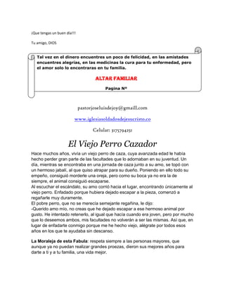¡Que tengas un buen día!!!
Tu amigo, DIOS
pastorjoseluisdejoy@gmaill.com
www.iglesiasoldadosdejesucristo.co
Celular: 3175794251
El Viejo Perro Cazador
Hace muchos años, vivía un viejo perro de caza, cuya avanzada edad le había
hecho perder gran parte de las facultades que lo adornaban en su juventud. Un
día, mientras se encontraba en una jornada de caza junto a su amo, se topó con
un hermoso jabalí, al que quiso atrapar para su dueño. Poniendo en ello todo su
empeño, consiguió morderle una oreja, pero como su boca ya no era la de
siempre, el animal consiguió escaparse.
Al escuchar el escándalo, su amo corrió hacia el lugar, encontrando únicamente al
viejo perro. Enfadado porque hubiera dejado escapar a la pieza, comenzó a
regañarle muy duramente.
El pobre perro, que no se merecía semejante regañina, le dijo:
-Querido amo mío, no creas que he dejado escapar a ese hermoso animal por
gusto. He intentado retenerlo, al igual que hacía cuando era joven, pero por mucho
que lo deseemos ambos, mis facultades no volverán a ser las mismas. Así que, en
lugar de enfadarte conmigo porque me he hecho viejo, alégrate por todos esos
años en los que te ayudaba sin descanso.
La Moraleja de esta Fabula: respeta siempre a las personas mayores, que
aunque ya no puedan realizar grandes proezas, dieron sus mejores años para
darte a ti y a tu familia, una vida mejor.
Tal vez en el dinero encuentres un poco de felicidad, en las amistades
encuentres alegrías, en las medicinas la cura para tu enfermedad, pero
el amor solo lo encontraras en tu familia.
ALTAR FAMILIAR
Pagina Nº
 