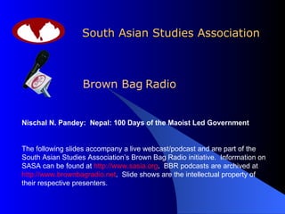 South Asian Studies Association Brown Bag   Radio Nischal N. Pandey:  Nepal: 100 Days of the Maoist Led Government The following slides accompany a live webcast/podcast and are part of the South Asian Studies Association’s Brown Bag Radio initiative.  Information on SASA can be found at  http://www.sasia.org .  BBR podcasts are archived at  http://www.brownbagradio.net .  Slide shows are the intellectual property of their respective presenters. 