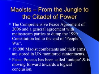 Maoists – From the Jungle to the Citadel of Power The Comprehensive Peace Agreement of 2006 and a general agreement with mainstream parties to dump the 1990 Constitution led to the end of ‘People’s War’.  19,000 Maoist combatants and their arms are stored in UN monitored cantonments. Peace Process has been called ‘unique’ & is moving forward towards a logical conclusion.  