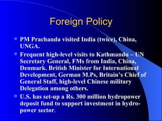 Foreign Policy PM Prachanda visited India (twice), China, UNGA.  Frequent high-level visits to Kathmandu – UN Secretary General, FMs from India, China, Denmark. British Minister for International Development, German M.Ps, Britain’s Chief of General Staff, high-level Chinese military Delegation among others.  U.S. has set-up a Rs. 300 million hydropower deposit fund to support investment in hydro-power sector .  