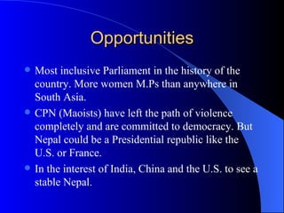 Opportunities Most inclusive Parliament in the history of the country. More women M.Ps than anywhere in South Asia. CPN (Maoists) have left the path of violence completely and are committed to democracy. But Nepal could be a Presidential republic like the U.S. or France. In the interest of India, China and the U.S. to see a stable Nepal. 