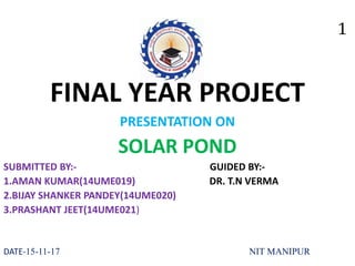 FINAL YEAR PROJECT
PRESENTATION ON
SOLAR POND
SUBMITTED BY:- GUIDED BY:-
1.AMAN KUMAR(14UME019) DR. T.N VERMA
2.BIJAY SHANKER PANDEY(14UME020)
3.PRASHANT JEET(14UME021)
DATE-15-11-17 NIT MANIPUR
 