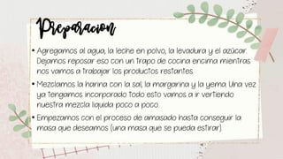 Preparacion• Agregamos al agua, la leche en polvo, la levadura y el azúcar.
Dejamos reposar eso con un trapo de cocina encima mientras
nos vamos a trabajar los productos restantes.
• Mezclamos la harina con la sal, la margarina y la yema. Una vez
ya tengamos incorporado todo esto vamos a ir vertiendo
nuestra mezcla liquida poco a poco.
• Empezamos con el proceso de amasado hasta conseguir la
masa que deseamos (una masa que se pueda estirar).
 