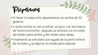 Preparacion• Al tener la masa lista, separaremos en bolitas de 50
gramos.
• A estas bolitas se van a estirar un poco con las manos
de forma horizontal , después se estirara con el rodillo
del medio para arriba y del medio para abajo.
• Finalmente se enrollara con ayuda de la parte inferior
de la mano y se deja en el molde para reposar
 