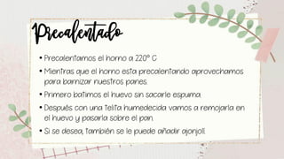 Precalentado• Precalentamos el horno a 220° C
• Mientras que el horno esta precalentando aprovechamos
para barnizar nuestros panes.
• Primero batimos el huevo sin sacarle espuma.
• Después con una telita humedecida vamos a remojarla en
el huevo y pasarla sobre el pan.
• Si se desea, también se le puede añadir ajonjolí.
 