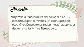 Horneado
•Bajamos la temperatura del horno a 200° C y
esperamos por 10 minutos sin abrirlo; pasados
esos 10 recién podemos revisar nuestros panes y
decidir si les falta mas tiempo o no.
 