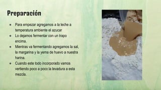 Preparación
● Para empezar agregamos a la leche a
temperatura ambiente el azucar
● Lo dejamos fermentar con un trapo
encima.
● Mientras va fermentando agregamos la sal,
la margarina y la yema de huevo a nuestra
harina.
● Cuando este todo incorporado vamos
vertiendo poco a poco la levadura a esta
mezcla.
 