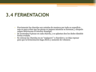 3.4 FERMENTACION

   • Previamente las charolas son untadas de manteca por toda su superficie ,
     esto es para evitar que las piezas se peguen mientras se hornean, y después
     salgan defectuosas al intentar despegar.
   • Se acomodan 8 piezas en cada charola, y se aplastan don los dedos dándole
     forma ovalada.
   • Se colocan las charolas en un “espiguero” o charolero y se deja reposar
     para que la fermentación haga efecto y aumente de volumen.
 