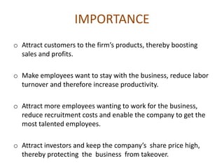 IMPORTANCE
o Attract customers to the firm’s products, thereby boosting
sales and profits.
o Make employees want to stay with the business, reduce labor
turnover and therefore increase productivity.
o Attract more employees wanting to work for the business,
reduce recruitment costs and enable the company to get the
most talented employees.
o Attract investors and keep the company’s share price high,
thereby protecting the business from takeover.
 