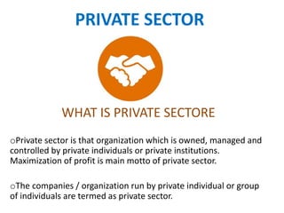 PRIVATE SECTOR
WHAT IS PRIVATE SECTORE
oPrivate sector is that organization which is owned, managed and
controlled by private individuals or private institutions.
Maximization of profit is main motto of private sector.
oThe companies / organization run by private individual or group
of individuals are termed as private sector.
 