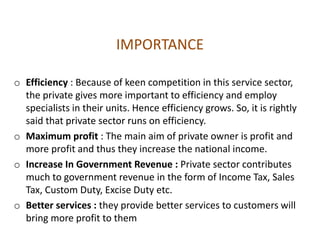 IMPORTANCE
o Efficiency : Because of keen competition in this service sector,
the private gives more important to efficiency and employ
specialists in their units. Hence efficiency grows. So, it is rightly
said that private sector runs on efficiency.
o Maximum profit : The main aim of private owner is profit and
more profit and thus they increase the national income.
o Increase In Government Revenue : Private sector contributes
much to government revenue in the form of Income Tax, Sales
Tax, Custom Duty, Excise Duty etc.
o Better services : they provide better services to customers will
bring more profit to them
 