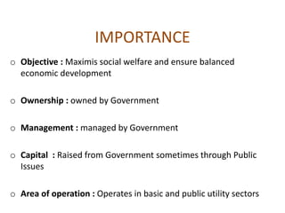 IMPORTANCE
o Objective : Maximis social welfare and ensure balanced
economic development
o Ownership : owned by Government
o Management : managed by Government
o Capital : Raised from Government sometimes through Public
Issues
o Area of operation : Operates in basic and public utility sectors
 