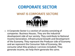 CORPORATE SECTOR
WHAT IS CORPORATE SECTORE
o A Corporate Sector is a section of society consisting of
companies Business Houses. They are the industrial
development side of our society. They contribute to National
Income Generation, Infrastructural Growth and Development
of the Economy. They represent the Producer side of Economy
and we represent the Consumer Side of Economy, We
consume what they produce ( services included). They
generate income, we help them generate the same.
 