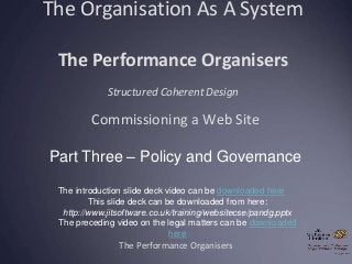 The Organisation As A System
The Performance Organisers
Structured Coherent Design
The Performance Organisers
Commissioning a Web Site
Part Three – Policy and Governance
The introduction slide deck video can be downloaded here
This slide deck can be downloaded from here:
http://www.jitsoftware.co.uk/training/websitecse/pandg.pptx
The preceding video on the legal matters can be downloaded
here
 