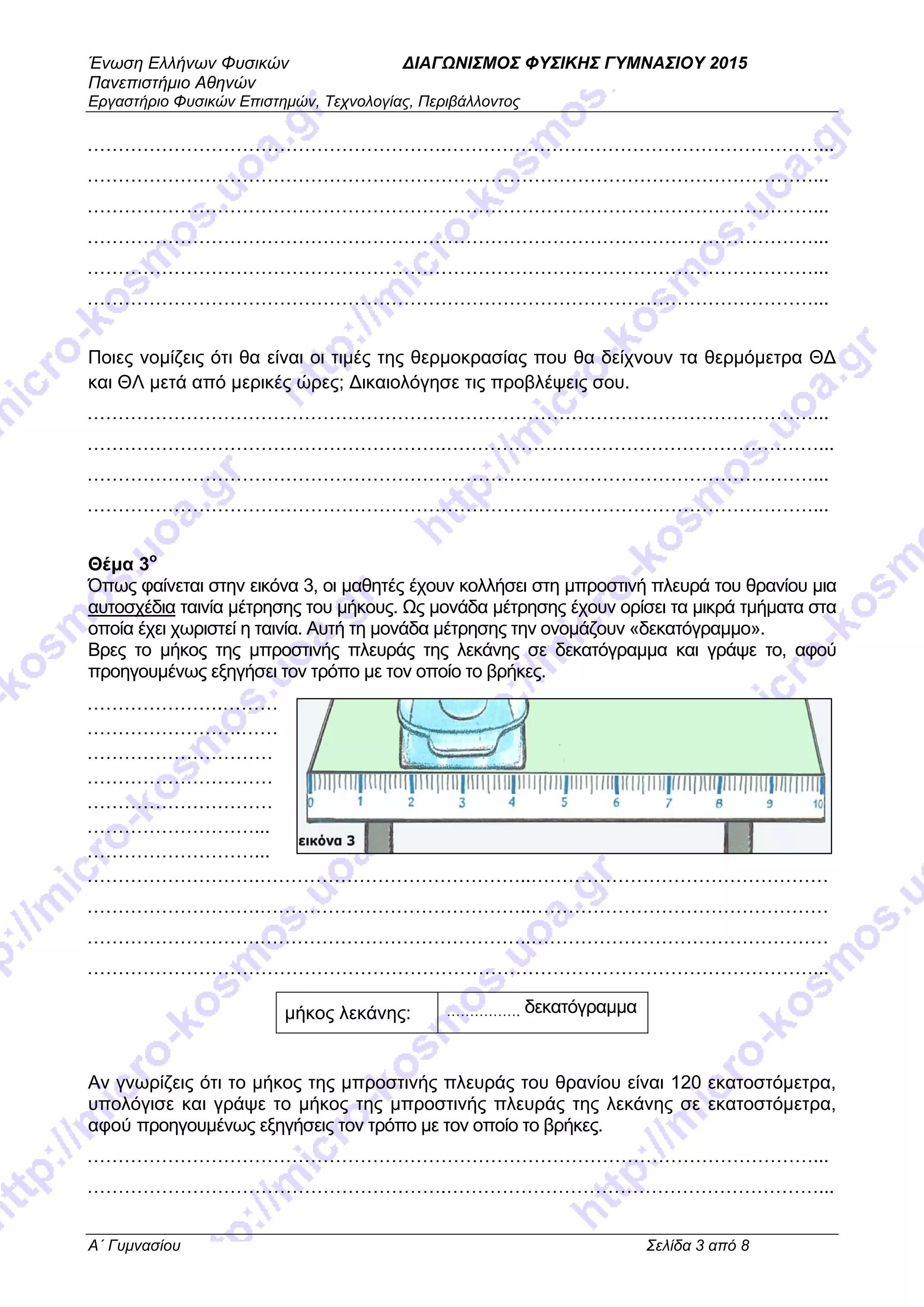 Ένωση Ελλήνων Φυσικών ΔΙΑΓΩΝΙΣΜΟΣ ΦΥΣΙΚΗΣ ΓΥΜΝΑΣΙΟΥ 2015
Πανεπιστήμιο Αθηνών
Εργαστήριο Φυσικών Επιστημών, Τεχνολογίας, Περιβάλλοντος
A΄ Γυμνασίου Σελίδα 3 από 8
………………………………………………….……………………………………………………...
………………………………………………………………………………………………………...
………………………………………………………………………………………………………...
………………………………………………………………………………………………………...
………………………………………………………………………………………………………...
………………………………………………………………………………………………………...
Ποιες νομίζεις ότι θα είναι οι τιμές της θερμοκρασίας που θα δείχνουν τα θερμόμετρα ΘΔ
και ΘΛ μετά από μερικές ώρες; Δικαιολόγησε τις προβλέψεις σου.
………………………………………………………………………………………………………...
………………………………………………….……………………………………………………...
………………………………………………………………………………………………………...
………………………………………………………………………………………………………...
Θέμα 3ο
Όπως φαίνεται στην εικόνα 3, οι μαθητές έχουν κολλήσει στη μπροστινή πλευρά του θρανίου μια
αυτοσχέδια ταινία μέτρησης του μήκους. Ως μονάδα μέτρησης έχουν ορίσει τα μικρά τμήματα στα
οποία έχει χωριστεί η ταινία. Αυτή τη μονάδα μέτρησης την ονομάζουν «δεκατόγραμμο».
Βρες το μήκος της μπροστινής πλευράς της λεκάνης σε δεκατόγραμμα και γράψε το, αφού
προηγουμένως εξηγήσει τον τρόπο με τον οποίο το βρήκες.
………………….………
…………………….……
…………………………
…………………………
…………………………
………………………...
………………………...
……………………….……………………………………..…………………………………………
……………………….……………………………………..…………………………………………
……………………….……………………………………..…………………………………………
………………………………………………………………………………………………………...
Αν γνωρίζεις ότι το μήκος της μπροστινής πλευράς του θρανίου είναι 120 εκατοστόμετρα,
υπολόγισε και γράψε το μήκος της μπροστινής πλευράς της λεκάνης σε εκατοστόμετρα,
αφού προηγουμένως εξηγήσεις τον τρόπο με τον οποίο το βρήκες.
………………………………………………………………………………………………………...
………………………………………………….……………………………………………………...
μήκος λεκάνης: ……………. δεκατόγραμμα
 