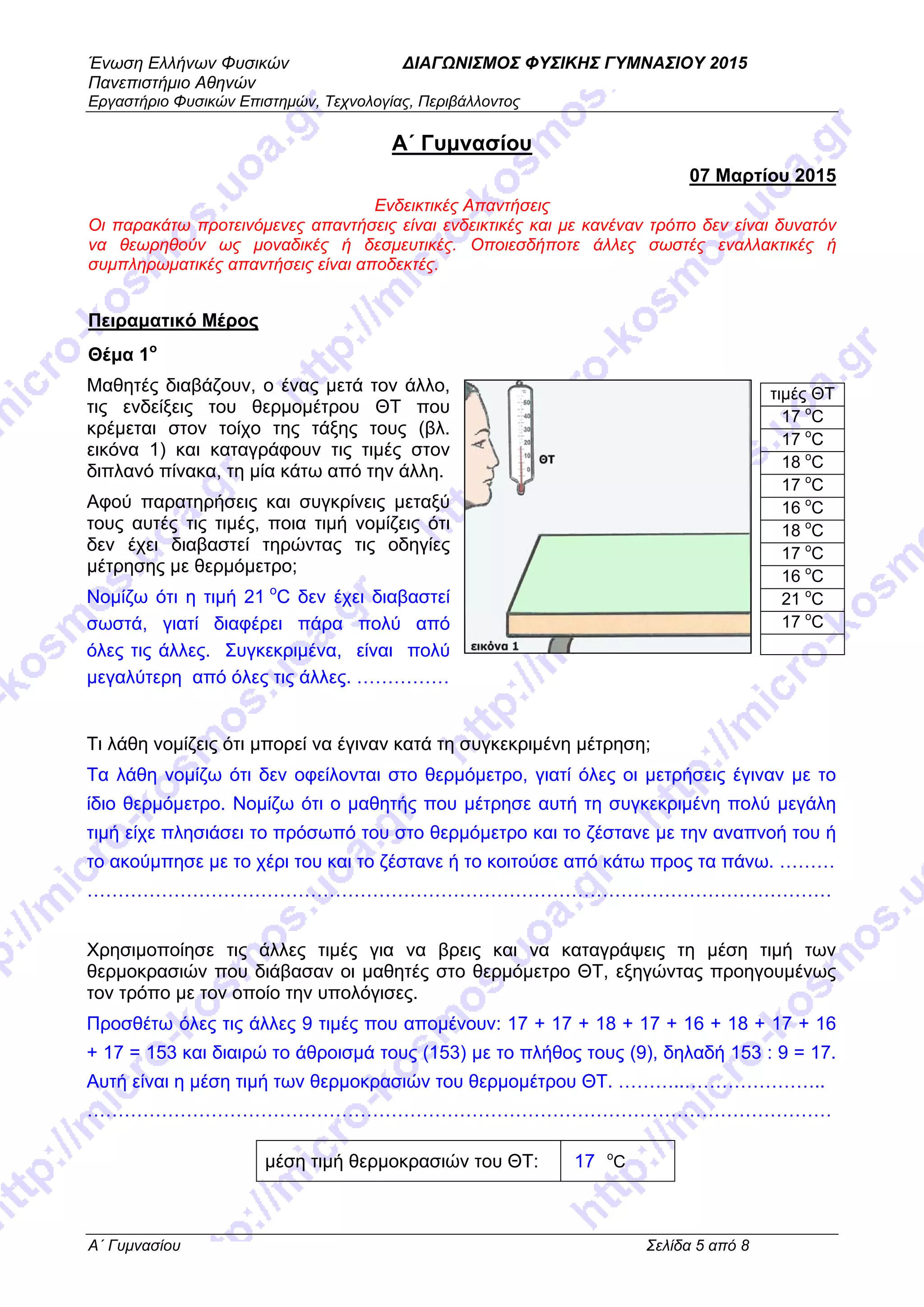 Ένωση Ελλήνων Φυσικών ΔΙΑΓΩΝΙΣΜΟΣ ΦΥΣΙΚΗΣ ΓΥΜΝΑΣΙΟΥ 2015
Πανεπιστήμιο Αθηνών
Εργαστήριο Φυσικών Επιστημών, Τεχνολογίας, Περιβάλλοντος
A΄ Γυμνασίου Σελίδα 5 από 8
A΄ Γυμνασίου
07 Μαρτίου 2015
Ενδεικτικές Απαντήσεις
Οι παρακάτω προτεινόμενες απαντήσεις είναι ενδεικτικές και με κανέναν τρόπο δεν είναι δυνατόν
να θεωρηθούν ως μοναδικές ή δεσμευτικές. Οποιεσδήποτε άλλες σωστές εναλλακτικές ή
συμπληρωματικές απαντήσεις είναι αποδεκτές.
Πειραματικό Μέρος
Θέμα 1ο
Μαθητές διαβάζουν, ο ένας μετά τον άλλο,
τις ενδείξεις του θερμομέτρου ΘΤ που
κρέμεται στον τοίχο της τάξης τους (βλ.
εικόνα 1) και καταγράφουν τις τιμές στον
διπλανό πίνακα, τη μία κάτω από την άλλη.
Αφού παρατηρήσεις και συγκρίνεις μεταξύ
τους αυτές τις τιμές, ποια τιμή νομίζεις ότι
δεν έχει διαβαστεί τηρώντας τις οδηγίες
μέτρησης με θερμόμετρο;
Νομίζω ότι η τιμή 21 o
C δεν έχει διαβαστεί
σωστά, γιατί διαφέρει πάρα πολύ από
όλες τις άλλες. Συγκεκριμένα, είναι πολύ
μεγαλύτερη από όλες τις άλλες. ……………
Τι λάθη νομίζεις ότι μπορεί να έγιναν κατά τη συγκεκριμένη μέτρηση;
Τα λάθη νομίζω ότι δεν οφείλονται στο θερμόμετρο, γιατί όλες οι μετρήσεις έγιναν με το
ίδιο θερμόμετρο. Νομίζω ότι ο μαθητής που μέτρησε αυτή τη συγκεκριμένη πολύ μεγάλη
τιμή είχε πλησιάσει το πρόσωπό του στο θερμόμετρο και το ζέστανε με την αναπνοή του ή
το ακούμπησε με το χέρι του και το ζέστανε ή το κοιτούσε από κάτω προς τα πάνω. ………
…………………………………………………………………………………………………………
Χρησιμοποίησε τις άλλες τιμές για να βρεις και να καταγράψεις τη μέση τιμή των
θερμοκρασιών που διάβασαν οι μαθητές στο θερμόμετρο ΘΤ, εξηγώντας προηγουμένως
τον τρόπο με τον οποίο την υπολόγισες.
Προσθέτω όλες τις άλλες 9 τιμές που απομένουν: 17 + 17 + 18 + 17 + 16 + 18 + 17 + 16
+ 17 = 153 και διαιρώ το άθροισμά τους (153) με το πλήθος τους (9), δηλαδή 153 : 9 = 17.
Αυτή είναι η μέση τιμή των θερμοκρασιών του θερμομέτρου ΘΤ. ………..…………………..
…………………………………………………………………………………………………………
μέση τιμή θερμοκρασιών του ΘΤ: 17 o
C
τιμές ΘΤ
17 o
C
17 o
C
18 o
C
17 o
C
16 o
C
18 o
C
17 o
C
16 o
C
21 o
C
17 o
C
 