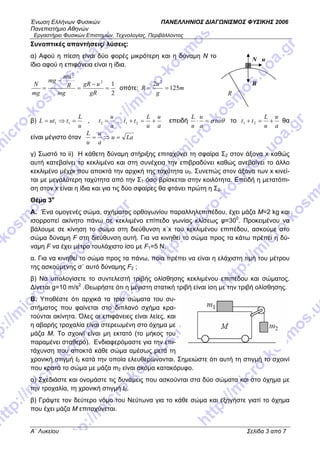 Ένωση Ελλήνων Φυσικών ΠΑΝΕΛΛΗΝΙΟΣ ΔΙΑΓΩΝΙΣΜΟΣ ΦΥΣΙΚΗΣ 2006
Πανεπιστήμιο Αθηνών
Εργαστήριο Φυσικών Επιστημών, Τεχνολογίας, Περιβάλλοντος
Συνοπτικές απαντήσεις/ λύσεις:
α) Αφού η πίεση είναι δύο φορές μικρότερη και η δύναμη Ν το
ίδιο αφού η επιφάνεια είναι η ίδια.
Β
Ν u
R2
12
2
=
−
=
−
=
gR
ugR
mg
R
mu
mg
mg
N
οπότε: m
g
u
R 125
2 2
==
β)
u
L
tutL =⇒= 11 ,
a
u
t =2 ,
a
u
u
L
tt +=+ 21 επειδή σταθ=⋅
a
u
u
L
το
a
u
u
L
tt +=+ 21 θα
είναι μέγιστο όταν Lau
a
u
u
L
=⇒=
γ) Σωστό το ii) H κάθετη δύναμη στήριξης επιταχύνει τη σφαίρα Σ2 στον άξονα x καθώς
αυτή κατεβαίνει το κεκλιμένο και στη συνέχεια την επιβραδύνει καθώς ανεβαίνει το άλλο
κεκλιμένο μέχρι που αποκτά την αρχική της ταχύτητα υ0. Συνεπώς στον άξονα των x κινεί-
ται με μεγαλύτερη ταχύτητα από την Σ1 όσο βρίσκεται στην κοιλότητα. Επειδή η μετατόπι-
ση στον x είναι η ίδια και για τις δύο σφαίρες θα φτάνει πρώτη η Σ2.
Θέμα 3ο
Α. Ένα ομογενές σώμα, σχήματος ορθογωνίου παραλληλεπιπέδου, έχει μάζα Μ=2 kg και
ισορροπεί ακίνητο πάνω σε κεκλιμένο επίπεδο γωνίας κλίσεως φ=300
. Προκειμένου να
βάλουμε σε κίνηση το σώμα στη διεύθυνση x΄x του κεκλιμένου επιπέδου, ασκούμε στο
σώμα δύναμη F στη διεύθυνση αυτή. Για να κινηθεί το σώμα προς τα κάτω πρέπει η δύ-
ναμη F να έχει μέτρο τουλάχιστο ίσο με F1=5 N.
α. Για να κινηθεί το σώμα προς τα πάνω, ποια πρέπει να είναι η ελάχιστη τιμή του μέτρου
της ασκούμενης σ΄ αυτό δύναμης F2 ;
β) Να υπολογίσετε το συντελεστή τριβής ολίσθησης κεκλιμένου επιπέδου και σώματος.
Δίνεται g=10 m/s2
.Θεωρήστε ότι η μέγιστη στατική τριβή είναι ίση με την τριβή ολίσθησης.
Β. Υποθέστε ότι αρχικά τα τρία σώματα του συ-
στήματος που φαίνεται στο διπλανό σχήμα κρα-
τούνται ακίνητα. Όλες οι επιφάνειες είναι λείες, και
η αβαρής τροχαλία είναι στερεωμένη στο όχημα με
μάζα Μ. Το σχοινί είναι μη εκτατό (το μήκος του
παραμένει σταθερό). Ενδιαφερόμαστε για την επι-
τάχυνση που αποκτά κάθε σώμα αμέσως μετά τη
χρονική στιγμή t0 κατά την οποία ελευθερώνονται. Σημειώστε ότι αυτή τη στιγμή το σχοινί
που κρατά το σώμα με μάζα m2 είναι ακόμα κατακόρυφο.
α) Σχεδιάστε και ονομάστε τις δυνάμεις που ασκούνται στα δύο σώματα και στο όχημα με
την τροχαλία, τη χρονική στιγμή t0.
β) Γράψτε τον δεύτερο νόμο του Νεύτωνα για το κάθε σώμα και εξηγήστε γιατί το όχημα
που έχει μάζα Μ επιταχύνεται.
A΄ Λυκείου Σελίδα 3 από 7
 