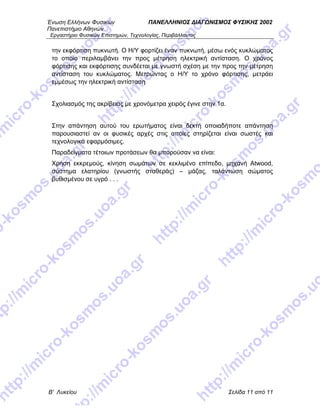 Ένωση Ελλήνων Φυσικών ΠΑΝΕΛΛΗΝΙΟΣ ΔΙΑΓΩΝΙΣΜΟΣ ΦΥΣΙΚΗΣ 2002
Πανεπιστήμιο Αθηνών
Εργαστήριο Φυσικών Επιστημών, Τεχνολογίας, Περιβάλλοντος
Β' Λυκείου Σελίδα 11 από 11
την εκφόρτιση πυκνωτή. Ο Η/Υ φορτίζει έναν πυκνωτή, μέσω ενός κυκλώματος
το οποίο περιλαμβάνει την προς μέτρηση ηλεκτρική αντίσταση. Ο χρόνος
φόρτισης και εκφόρτισης συνδέεται με γνωστή σχέση με την προς την μέτρηση
αντίσταση του κυκλώματος. Μετρώντας ο Η/Υ το χρόνο φόρτισης, μετράει
εμμέσως την ηλεκτρική αντίσταση
Σχολιασμός της ακρίβειας με χρονόμετρα χειρός έγινε στην 1α.
Στην απάντηση αυτού του ερωτήματος είναι δεκτή οποιαδήποτε απάντηση
παρουσιαστεί αν οι φυσικές αρχές στις οποίες στηρίζεται είναι σωστές και
τεχνολογικά εφαρμόσιμες.
Παραδείγματα τέτοιων προτάσεων θα μπορούσαν να είναι:
Χρήση εκκρεμούς, κίνηση σωμάτων σε κεκλιμένο επίπεδο, μηχανή Atwood,
σύστημα ελατηρίου (γνωστής σταθεράς) – μάζας, ταλάντωση σώματος
βυθισμένου σε υγρό . . .
 