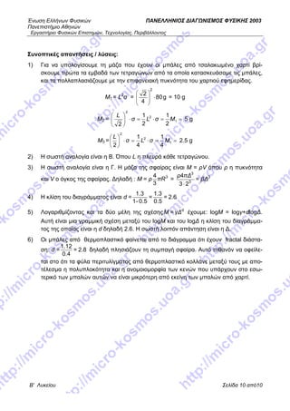 Ένωση Ελλήνων Φυσικών ΠΑΝΕΛΛΗΝΙΟΣ ΔΙΑΓΩΝΙΣΜΟΣ ΦΥΣΙΚΗΣ 2003
Πανεπιστήμιο Αθηνών
Εργαστήριο Φυσικών Επιστημών, Τεχνολογίας, Περιβάλλοντος
Β' Λυκείου Σελίδα 10 από10
Συνοπτικές απαντήσεις / λύσεις:
1) Για να υπολογίσουμε τη μάζα που έχουν οι μπάλες από τσαλακωμένο χαρτί βρί-
σκουμε πρώτα τα εμβαδά των τετραγώνων από τα οποία κατασκευάσαμε τις μπάλες,
και τα πολλαπλασιάζουμε με την επιφανειακή πυκνότητα του χαρτιού εφημερίδας.
Μ1 = L2
σ =
2
2
80g
4
⎛ ⎞
⎜ ⎟⎜ ⎟
⎝ ⎠
⋅ = 10 g
M2 = ==⋅=⋅⎟
⎠
⎞
⎜
⎝
⎛
1
2
2
2
1
2
1
2
MσLσ
L
5 g
M3 = ==⋅=⋅⎟
⎠
⎞
⎜
⎝
⎛
1
2
2
4
1
4
1
2
MσLσ
L
2.5 g
2) Η σωστή αναλογία είναι η Β. Όπου L η πλευρά κάθε τετραγώνου.
3) Η σωστή αναλογία είναι η Γ. Η μάζα της σφαίρας είναι Μ = ρV όπου ρ η πυκνότητα
και V ο όγκος της σφαίρας. Δηλαδή : Μ = ρ πR34
3
=
ρ πΔ
βΔ
3
3
3
4
=
3 2⋅
4) Η κλίση του διαγράμματος είναι d =
1.3 1.3
= = 2.
1- 0.5 0.5
6
5) Λογαριθμίζοντας και τα δύο μέλη της σχέσηςΜ γ έχουμε: logM = logγ+dlogΔ.
Αυτή είναι μια γραμμική σχέση μεταξύ του logM και του logΔ η κλίση του διαγράμμα-
τος της οποίας είναι η d δηλαδή 2.6. Η σωστή λοιπόν απάντηση είναι η Δ.
Δd
=
6) Οι μπάλες από θερμοπλαστικό φαίνεται από το διάγραμμα ότι έχουν fractal διάστα-
ση: d =
1.12
= 2.8
0.4
δηλαδή πλησιάζουν τη συμπαγή σφαίρα. Αυτό πιθανόν να οφείλε-
ται στο ότι τα φύλα περιτυλίγματος από θερμοπλαστικό κολλάνε μεταξύ τους με απο-
τέλεσμα η πολυπλοκότητα και η ανομοιομορφία των κενών που υπάρχουν στο εσω-
τερικό των μπαλών αυτών να είναι μικρότερη από εκείνη των μπαλών από χαρτί.
 
