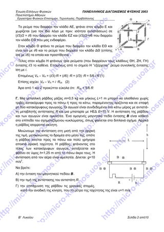 Ένωση Ελλήνων Φυσικών ΠΑΝΕΛΛΗΝΙΟΣ ΔΙΑΓΩΝΙΣΜΟΣ ΦΥΣΙΚΗΣ 2003
Πανεπιστήμιο Αθηνών
Εργαστήριο Φυσικών Επιστημών, Τεχνολογίας, Περιβάλλοντος
Β' Λυκείου Σελίδα 2 από10
Θ
H
Το ρεύμα που διαρρέει τον κλάδο ΑΕ, φτάνει στον κόμβο Ε και
χωρίζεται (για τον ίδιο λόγο με πριν: ισότητα αντιστάσεων) σε
(i/3)/2 = i/6 που διαρρέει τον κλάδο ΕΖ και (i/3)/2=i/6 που διαρρέει
τον κλάδο ΕΘ που μας ενδιαφέρει.
Στον κόμβο Θ φτάνει το ρεύμα που διαρρέει τον κλάδο ΕΘ και
είναι ίσο με i/6 και το ρεύμα που διαρρέει τον κλάδο ΔΘ (επίσης
ίσο με i/6) τα οποία και προστίθενται .
Τέλος στον κόμβο Η φτάνουν τρία ρεύματα (που διαρρέουν τους κλάδους ΘΗ, ΖΗ, ΓΗ)
έντασης i/3 το καθένα. Επομένως από το σημείο Η ‘’εξέρχεται’’ ρεύμα συνολικής έντασης
ίση με i.
Επομένως VA – VH = (i/3)·R + (i/6) ·R + (i/3) ·R = 5/6 i·R (1)
Επίσης ισχύει: VA – VH = i ·Rολ (2)
Άρα από 1 και 2 προκύπτει εύκολα ότι: Rολ = 5/6 R
Γ. Μια μεταλλική ράβδος μάζας m=0,5 kg και μήκους L=1 m μπορεί να ολισθαίνει χωρίς
τριβές κατακόρυφα προς τα πάνω ή προς τα κάτω, παραμένοντας οριζόντια και σε επαφή
με δύο κατακόρυφους αγωγούς. Οι αγωγοί είναι συνδεδεμένοι στο κάτω μέρος με αντιστά-
τη μεταβλητής αντίστασης R και μια μπαταρία με ΗΕΔ Ε=10 V. Η αντίσταση της ράβδου
και των αγωγών είναι αμελητέα. Ένα ομογενές μαγνητικό πεδίο έντασης B είναι κάθετο
στο επίπεδο του σχηματιζόμενου κυκλώματος, όπως φαίνεται στο διπλανό σχήμα. Αρχικά
η ράβδος ισορροπεί ακίνητη.
Μειώνουμε την αντίσταση στη μισή από την αρχική
της τιμή, μετακινώντας το δρομέα στο μέσο της, οπότε
η ράβδος κινείται προς τα πάνω και πολύ γρήγορα
αποκτά οριακή ταχύτητα. Η ράβδος, φτάνοντας στο
τέλος των κατακόρυφων αγωγών, εκτοξεύεται και
φθάνει σε ύψος h=1,25 m από το πάνω άκρο τους. Η
αντίσταση από τον αέρα είναι αμελητέα. Δίνεται: g=10
m/s2
.
Να βρείτε:
Α) την ένταση του μαγνητικού πεδίου B.
Β) την τιμή της αντίστασης του αντιστάτη R.
Γ) την επιτάχυνση της ράβδου τις χρονικές στιγμές,
κατά την ανοδική της κίνηση, που το μέτρο της ταχύτητας της είναι υ=1 m/s.
L
B
h
ER
B B
+ -
B
A B
ΓΔ
E Z
 