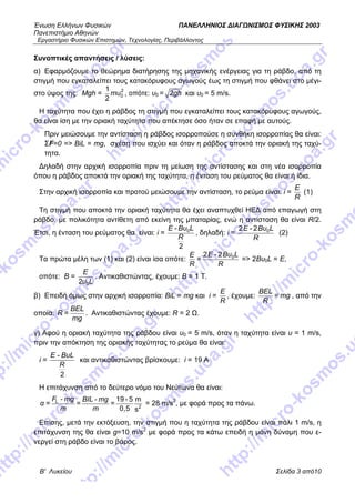 Ένωση Ελλήνων Φυσικών ΠΑΝΕΛΛΗΝΙΟΣ ΔΙΑΓΩΝΙΣΜΟΣ ΦΥΣΙΚΗΣ 2003
Πανεπιστήμιο Αθηνών
Εργαστήριο Φυσικών Επιστημών, Τεχνολογίας, Περιβάλλοντος
Β' Λυκείου Σελίδα 3 από10
Συνοπτικές απαντήσεις / λύσεις:
α) Εφαρμόζουμε το θεώρημα διατήρησης της μηχανικής ενέργειας για τη ράβδο, από τη
στιγμή που εγκαταλείπει τους κατακόρυφους αγωγούς έως τη στιγμή που φθάνει στο μέγι-
στο ύψος της: Mgh = mυ2
0
1
2
, οπότε: υ0 = gh2 και υ0 = 5 m/s.
Η ταχύτητα που έχει η ράβδος τη στιγμή που εγκαταλείπει τους κατακόρυφους αγωγούς,
θα είναι ίση με την οριακή ταχύτητα που απέκτησε όσο ήταν σε επαφή με αυτούς.
Πριν μειώσουμε την αντίσταση η ράβδος ισορροπούσε η συνθήκη ισορροπίας θα είναι:
ΣF=0 => BiL = mg, σχέση που ισχύει και όταν η ράβδος αποκτά την οριακή της ταχύ-
τητα.
Δηλαδή στην αρχική ισορροπία πριν τη μείωση της αντίστασης και στη νέα ισορροπία
όπου η ράβδος αποκτά την οριακή της ταχύτητα, η ένταση του ρεύματος θα είναι ή ίδια.
Στην αρχική ισορροπία και προτού μειώσουμε την αντίσταση, το ρεύμα είναι: i =
Ε
R
(1)
Τη στιγμή που αποκτά την οριακή ταχύτητα θα έχει αναπτυχθεί ΗΕΔ από επαγωγή στη
ράβδο, με πολικότητα αντίθετη από εκείνη της μπαταρίας, ενώ η αντίσταση θα είναι R/2.
Έτσι, η ένταση του ρεύματος θα είναι: i =
Ε Bυ L
R
0-
2
, δηλαδή: i =
E Bυ L
R
02 - 2
(2)
Τα πρώτα μέλη των (1) και (2) είναι ίσα οπότε:
E Bυ LΕ
R R
02 - 2
= => 2Βυ0L = Ε,
οπότε: Β =
E
υ L02
. Αντικαθιστώντας, έχουμε: Β = 1 Τ.
β) Επειδή όμως στην αρχική ισορροπία: BiL = mg και i =
Ε
R
, έχουμε:
ΒΕL
= mg
R
, από την
οποία:
BEL
R =
mg
. Αντικαθιστώντας έχουμε: R = 2 Ω.
γ) Αφού η οριακή ταχύτητα της ράβδου είναι υ0 = 5 m/s, όταν η ταχύτητα είναι υ = 1 m/s,
πριν την απόκτηση της οριακής ταχύτητας το ρεύμα θα είναι:
i =
E - ΒυL
R
2
και αντικαθιστώντας βρίσκουμε: i = 19 Α
Η επιτάχυνση από το δεύτερο νόμο του Νεύτωνα θα είναι:
F - mg BIL - mg
α = = =
m m
L
2
19 - 5 m
0,5 s
= 28 m/s2
, με φορά προς τα πάνω.
Επίσης, μετά την εκτόξευση, την στιγμή που η ταχύτητα της ράβδου είναι πάλι 1 m/s, η
επιτάχυνση της θα είναι g=10 m/s2
με φορά προς τα κάτω επειδή η μόνη δύναμη που ε-
νεργεί στη ράβδο είναι το βάρος.
 
