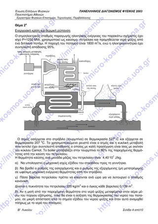 Ένωση Ελλήνων Φυσικών ΠΑΝΕΛΛΗΝΙΟΣ ΔΙΑΓΩΝΙΣΜΟΣ ΦΥΣΙΚΗΣ 2003
Πανεπιστήμιο Αθηνών
Εργαστήριο Φυσικών Επιστημών, Τεχνολογίας, Περιβάλλοντος
Β' Λυκείου Σελίδα 4 από10
Θέμα 2ο
Ενεργειακή κρίση και θερμική ρύπανση
O ατμοηλεκτρικός σταθμός παραγωγής ηλεκτρικής ενέργειας του παρακάτω σχήματος έχει
ισχύ P=1250 MW, χρησιμοποιεί ως καύσιμο, πετρέλαιο και προμηθεύεται νερό ψύξης από
ένα διπλανό ποτάμι. Η παροχή του ποταμού είναι 1800 m3
/s, ενώ η ηλεκτρογεννήτρια έχει
συντελεστή απόδοσης 95%.
Ο ατμός εισέρχεται στο στρόβιλο (τουρμπίνα) σε θερμοκρασία 5270
C και εξέρχεται σε
θερμοκρασία 207 0
C. Το χρησιμοποιούμενο ρευστό είναι ο ατμός και η κυκλική μεταβολή
που εκτελεί έχει συντελεστή απόδοσης ο οποίος με καλή προσέγγιση είναι ίσος με εκείνον
του κύκλου Carnot. Το boiler μεταβιβάζει στην τουρμπίνα το 80% της παρεχόμενης θερμό-
τητας από την καύση του πετρελαίου.
Η θερμότητα καύσης ανά μονάδα μάζας του πετρελαίου είναι 4,40.
107
J/kg.
α) Να υπολογιστεί η μηχανική ισχύς εξόδου του στροβίλου προς τη γεννήτρια.
β) Να βρεθεί ο ρυθμός της εισερχόμενης και ο ρυθμός της εξερχόμενης (μη μετατρέψιμης
σε ωφέλιμη μηχανική ενέργεια) θερμότητας από τον στρόβιλο.
γ) Πόσα βαρέλια πετρελαίου πρέπει να καίγονται ανά ώρα για να λειτουργεί ο σταθμός
κανονικά;
Δίνεται η πυκνότητα του πετρελαίου 920 kg/m3
και ο όγκος κάθε βαρελιού 0,159 m3
.
δ) Αν η μισή από την παρεχόμενη θερμότητα στο νερό ψύξης μεταφέρεται στον αέρα μέ-
σω του πύργου εξάτμισης, ποια θα είναι η αύξηση της θερμοκρασίας του νερού του ποτα-
μού, σε μικρή απόσταση από το σημείο εξόδου του νερού ψύξης και όταν αυτό αναμιχθεί
πλήρως με το νερό του ποταμού;
λέβητας
boiler
πετρέλαιο
και αέρας
καυτό
νερό
αντλία υψη-
λής πίεσης
πύργος εξά-
τμισης
ατμός υψη-
λής πίεσης
ατμός χα-
μηλής πίε-
γεννήτρια
αντλία
νερού ψύξης
συμπυκνωτής
προς γραμμές μεταφοράς
ηλεκτρικής ενέργειας
καπνοδόχος
στρόβιλος
εξερχόμενο
νερό ψύξης
ποταμός
 
