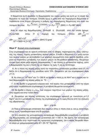 Ένωση Ελλήνων Φυσικών ΠΑΝΕΛΛΗΝΙΟΣ ΔΙΑΓΩΝΙΣΜΟΣ ΦΥΣΙΚΗΣ 2003
Πανεπιστήμιο Αθηνών
Εργαστήριο Φυσικών Επιστημών, Τεχνολογίας, Περιβάλλοντος
Β' Λυκείου Σελίδα 6 από10
Η θερμότητα αυτή ανεβάζει τη θερμοκρασία του νερού ψύξης και αυτό με τη σειρά του
θερμαίνει το νερό του ποταμού. Επειδή όμως η μισή από την παρεχόμενη θερμότητα α-
ποβάλλεται στον πύργο εξάτμισης ο ρυθμός της παρεχόμενης θερμότητας στο νερό του
ποταμού θα είναι: ΡN=
PΕΞΟΔΟΥ ΤΟΥΡΜΠΙΝΑΣ
2
=> ΡN=
1974
2
(MW) => PN=987 (MW)
Από το νόμο της θερμιδομετρίας: Q=mcΔθ ή Q=ρVcΔθ, από την οποία έχουμε:
PN=ρcΠΔθ, όπου Π η παροχή του ποταμού. Οπότε: Δθ=
Πcρ
P
=>
Δθ=
6
3
987×10
10 ×1800×4,2×103
grad => Δθ=0,13 grad
Θέμα 3ο
Φυσική στην ατμόσφαιρα
Στην ατμόσφαιρα και σε αρκετή απόσταση από το έδαφος παρατηρούνται, λόγω ελάττω-
σης της πίεσης, ταχείες μετακινήσεις αερίων μαζών. Επειδή η θέρμανση ή η ψύξη αυτών
των αερίων μαζών με ακτινοβολία ή με μοριακή αγωγιμότητα είναι αρκετά βραδεία, μπο-
ρούν οι παραπάνω μεταβολές των αερίων μαζών να θεωρηθούν αδιαβατικές. Θεωρούμε
ότι μια ξηρή αέρια μάζα αρχικής θερμοκρασίας Τ1 και πίεσης p1 μετακινείται ταχέως, ώστε
η θερμοκρασία της και η πίεσή της να πάρουν τις τιμές Τ2 και p2 αντίστοιχα.
Α. Αν η πίεση της αέριας μάζας κατά την παραπάνω μετακίνηση μειώθηκε κατά 27,1%
δείξτε ότι η θερμοκρασία της μειώθηκε κατά 10%. Θεωρείστε για τον ατμοσφαιρικό αέρα
γ=1,5.
Β. Αν είναι p1= 105
Ν/m2
και Τ1= 300 Κ να βρεθεί η πίεση p2 σε Ν/m2
και η αρχική και τε-
λική θερμοκρασία της αέριας μάζας σε ο
C.
Γ. (Ι) Να βρεθεί η (μηχανική) ενέργεια ανά mol αερίου που μεταφέρθηκε από την αέρια
μάζα στην περιβάλλουσα ατμόσφαιρα. Η μεταβολή θεωρείται αντιστρεπτή .
(ΙΙ) Να βρεθεί ο λόγος υ1,εν/υ2,εν των ενεργών ταχυτήτων των μορίων της αέριας μάζας,
στην αρχική και στην τελική θέση.
Δ. Θεωρούμε για λόγους απλότητας την ατμόσφαιρα ομογενή με πυκνότητα ρ=1,2
Kg/m3
και ότι η μεταβολή της πίεσης της ατμόσφαιρας με το ύψος δίνεται από την εξίσωση
της υδροστατικής:
Δp = - ρ g Δh
(Ι) Ποια η κατακόρυφη απόσταση δύο σημείων όπου η πίεση είναι p1 και p2 αντίστοιχα,
όπως αυτές προσδιορίστηκαν στο Β ερώτημα.
(ΙΙ) Στη γλώσσα της μετεωρολογίας κατακόρυφη θερμοβαθμίδα ονομάζεται η μεταβολή
της θερμοκρασίας για κατακόρυφη μετατόπιση Δh =-100 m. Να βρείτε την κατακόρυφη
θερμοβαθμίδα στην περίπτωση της ομογενούς ατμόσφαιρας, (αν ο αέρας θεωρηθεί ιδανι-
κό αέριο με γραμμομοριακή μάζα Μ = 29×10-3
Κg/mol).
 