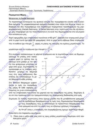 Ένωση Ελλήνων Φυσικών ΠΑΝΕΛΛΗΝΙΟΣ ΔΙΑΓΩΝΙΣΜΟΣ ΦΥΣΙΚΗΣ 2003
Πανεπιστήμιο Αθηνών
Εργαστήριο Φυσικών Επιστημών, Τεχνολογίας, Περιβάλλοντος
Β' Λυκείου Σελίδα 8 από10
Πειραματικό Μέρος
Μετρώντας τη fractal διάσταση
Τα περισσότερα αντικείμενα του φυσικού κόσμου δεν περιγράφονται εύκολα από Ευκλεί-
δεια σχήματα. Τα μορφοκλασματικά σχήματα (fractals) είναι πλέον ένα θέμα με πλατύ εν-
διαφέρον και εδώ περιγράφουμε ένα παράδειγμα πειραματικού προσδιορισμού της μορ-
φοκλασματικής (fractal) διάστασης. H fractal διάσταση στην περίπτωση που θα εξετάσου-
με, μας πληροφορεί για την πολυπλοκότητα ή τα κενά που δημιουργούνται στο εσωτερικό
των κατασκευών μας.
Χαρτί εφημερίδας έχει επιφανειακή πυκνότητα σ=80 g/m2
. (Δηλαδή ένα τετραγωνικό μέτρο
από το χαρτί αυτό έχει μάζα 80 γραμμάρια). Από το χαρτί αυτό κόβουμε δέκα τετράγωνα,
που το καθένα έχει πλευρά
2
1
φορές το μήκος της πλευράς του αμέσως μεγαλύτερου. Το
μεγαλύτερο από τα τετράγωνα έχει πλευρά L=
4
2
m.
Στη συνέχεια τσαλακώνουμε τα χάρτινα τετράγωνα και τα συμπιέζουμε ώστε να δημιουρ-
γήσουμε 10 μπάλες από τσαλα-
κωμένο χαρτί (ο τρόπος που το
κάνουμε αυτό μοιάζει με τον τρό-
πο που φτιάχνουμε μπαλίτσες με
ψίχα από ψωμί, συμπιέζοντάς το
ομοιόμορφα με τις παλάμες μας).
Κατόπιν μετράμε τη διάμετρό
τους στις τρεις ορθογώνιες δια-
στάσεις και υπολογίζουμε τη μέ-
ση διάμετρο Δ κάθε μπάλας.
Στο διπλανό διάγραμμα εμφανί-
ζονται οι τιμές του λογαρίθμου
της μάζας Μ κάθε σφαίρας με-
τρημένης σε g και υπολογισμένης
από την επιφανειακή πυκνότητα του χαρτιού και του λογαρίθμου της μέσης διαμέτρου Δ
σε cm που προέκυψε από την πραγματοποίηση της πειραματικής διαδικασίας από εμάς
Χαρτί εφημερίδας
*
-0.2 0.0 0.2 0.4 0.6 0.8
logΔ
1.0 1.2
-2.0
-1.0
1.0
2.0
logΜ
1.3
0.5
*
*
*
*
*
*
*
*
*
Σημείωση: Σε πολλές περιπτώσεις όπου έχουμε μεγέθη που δε μεταβάλλονται γραμμικά,
αντί να σχεδιάζουμε διαγράμματα με τις τιμές τους, δημιουργούμε διαγράμματα
με τους λογαρίθμους τους με αποτέλεσμα να προκύπτουν διαγράμματα που
είναι γραμμικά και από την κλίση τους να εξάγουμε χρήσιμες πληροφορίες.
Αν Ψ=cΧd
όπου c, d σταθερές τότε λογαριθμίζοντας έχουμε: logΨ=logc+dlogΧ.
Απαντήστε στα παρακάτω ερωτήματα:
1) Πόση είναι η μάζα κάθε μίας από τις τρεις μπάλες μεγαλύτερης διαμέτρου από τσα-
λακωμένο χαρτί;
 