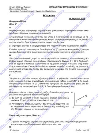 Ένωση Ελλήνων Φυσικών ΠΑΝΕΛΛΗΝΙΟΣ ΔΙΑΓΩΝΙΣΜΟΣ ΦΥΣΙΚΗΣ 2004
Πανεπιστήμιο Αθηνών
Εργαστήριο Φυσικών Επιστημών, Τεχνολογίας, Περιβάλλοντος
Β΄ Λυκείου Σελίδα 1 από 10
Β΄ Λυκείου
24 Απριλίου 2004
Θεωρητικό Μέρος
Θέμα 1ο
A.
Πλησιάζοντας ένα ραβδόμορφο μαγνήτη σε ένα χαλκοσωλήνα παρατηρούμε ότι δεν αλλη-
λεπιδρούν. (Ο χαλκός είναι διαμαγνητικό υλικό)
Αν κρατήσουμε το χαλκοσωλήνα που έχει μήκος 2 m κατακόρυφο και αφήσουμε να πέ-
σουν μέσα σε αυτόν διαδοχικά ο μαγνήτης και μια μικρή σιδερένια ράβδος με τις διαστά-
σεις του μαγνήτη. Τότε ο χρόνος πτώσης του μαγνήτη θα είναι:
(ι) μικρότερος (ιι) ίδιος ή (ιιι) μεγαλύτερος από το χρόνο πτώσης της σιδερένιας ράβδου;
Επιλέξτε τη σωστή απάντηση και δικαιολογήστε τη. (Ο μαγνήτης και η ράβδος έχουν μι-
κρότερη διάμετρο από το σωλήνα και συνεπώς μπορούν να κινούνται μέσα σε αυτόν).
B.
Ένα ιδανικό σωληνοειδές πηνίο με 10 σπείρες συνδέεται κατά σειρά μέσω αντίστασης R =
20 Ω με ιδανική ηλεκτρική πηγή σταθερής ηλεκτρεγερτικής δύναμης E = 30 V. Να θεωρή-
σετε ότι αρχικά το κύκλωμα είναι ανοικτό και τη χρονική στιγμή t = 0 κλείνει ένας διακό-
πτης Δ που υπάρχει σ’ αυτό. Να αποδώσετε γραφικά το ρυθμό μεταβολής της μαγνητικής
ροής σε κάθε σπείρα του πηνίου σαν συνάρτηση του μέτρου της έντασης του ρεύματος
στο κύκλωμα.
Γ.
Το έργο που εκτελείται από μια εξωτερική δύναμη σε φορτισμένο σωμάτιο που κινείται
από ένα σημείο Α σε ένα σημείο Β ενός ηλεκτροστατικού πεδίου είναι 25.
10-4
J. Το σωμά-
τιο έχει ηλεκτρικό φορτίο –8 μC , ξεκινά από την ηρεμία στο σημείο Α και φτάνει στο ση-
μείο Β έχοντας κινητική ενέργεια 5,0.
10-4
J. Ποια η διαφορά δυναμικού VΑΒ ;
Δ.
Η θερμοκρασία και ο όγκος σταθερής μάζας ιδανικού αερίου μετα-
βάλλονται όπως φαίνεται στο διπλανό σχήμα.
1
2
Τ0
V
α. Σε αυτή τη μεταβολή η πίεση παραμένει σταθερή αυξάνεται ή
μειώνεται; Εξηγείστε πλήρως την απάντησή σας.
β. Απορρόφησε, απέβαλλε, ή μήπως δεν αντάλλαξε θερμότητα με
το περιβάλλον του το αέριο κατά τη διάρκεια της μεταβολής αυ-
τής; Εξηγείστε πλήρως την απάντησή σας..
Συνοπτικές απαντήσεις / λύσεις:
Α.
Ο χρόνος πτώσης του μαγνήτη είναι μεγαλύτερος, γιατί λόγω επαγωγικών ρευμάτων έ-
χουμε στο μαγνήτη δύναμη που αντιδρά στην πτώση του.
Β
 