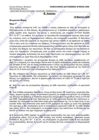Ένωση Ελλήνων Φυσικών ΠΑΝΕΛΛΗΝΙΟΣ ΔΙΑΓΩΝΙΣΜΟΣ ΦΥΣΙΚΗΣ 2006
Πανεπιστήμιο Αθηνών
Εργαστήριο Φυσικών Επιστημών, Τεχνολογίας, Περιβάλλοντος
B΄ Λυκείου Σελίδα 1 από 7
B΄ Λυκείου
18 Μαρτίου 2006
Θεωρητικό Μέρος
Θέμα 1ο
Στον κυκλικό επιταχυντή LHC του CERN ο οποίος πρόκειται να τεθεί σε λειτουργία το
2007,πρωτόνια, σε δύο δέσμες, θα επιταχύνονται με τη βοήθεια κοιλοτήτων ραδιοσυχνό-
τητας σχεδόν στην ταχύτητα του φωτός c, αποκτώντας μια ενέργεια E=7TeV δηλαδή
E=1,12 10-6
J το καθένα. Στη συνέχεια τα πρωτόνια θα συγκρούονται έχοντας τόσο μεγά-
λες ενέργειες ώστε να δημιουργούνται πιθανώς νέα στοιχειώδη σωματίδια. Ο δακτύλιος
μέσα στον οποίο θα κινούνται τα πρωτόνια έχει ακτίνα r=4243 m και βρίσκεται σε βάθος
100 m κάτω από την επιφάνεια του εδάφους. Η δύναμη Lorenz που θα οφείλεται σε 1232
υπεραγώγιμα μαγνητικά δίπολα (ηλεκτρομαγνήτες) τοποθετημένα πάνω στον δακτύλιο κα-
τά μήκος της δέσμης των πρωτονίων, θα δρα ως κεντρομόλος δύναμη για την κυκλική κί-
νηση των πρωτονίων. (Υπεραγωγός είναι το υλικό εκείνο στο οποίο υπάρχει πλήρης α-
πουσία ηλεκτρικής αντίστασης και αυτό στην περίπτωση των ηλεκτρομαγνητών του LHC
επιτυγχάνεται με υγρό Ήλιο και σε θερμοκρασία 1,9 Κ)
α) Υπολογίστε / εκτιμήστε την κεντρομόλο δύναμη σε κάθε πρωτόνιο, λαμβάνοντας υπ’
όψη ότι η ενέργεια των πρωτονίων δίνεται από τη σχέση ισοδυναμίας μάζας και ενέργειας
του Einstein Ε=mc2
και ότι όπως αποδεικνύεται ο τύπος της κεντρομόλου και στις υψηλές
ταχύτητες έχει την ίδια μορφή με εκείνη που έχει στην κλασική μηχανική με την προϋπό-
θεση ότι το m είναι αυτό που υπεισέρχεται στην εξίσωση E=m c2
.
β) Θα υπάρχουν δύο δέσμες πρωτονίων με 2835 ομάδες σε κάθε δέσμη και 1,05 1011
πρωτόνια σε κάθε ομάδα. Να υπολογίσετε την ένταση του ηλεκτρικού ρεύματος της μιας
δέσμης των πρωτονίων. Δίνεται το φορτίο κάθε πρωτονίου e=1,602 10-19
C και η ταχύτητα
του φωτός c=3 108
m/s.
γ) Από την τιμή της κεντρομόλου δύναμης σε κάθε πρωτόνιο, υπολογίστε το μαγνητικό
πεδίο Β.
δ) Ένα πλήθος αναγκαίων διατάξεων, όπως αντλίες κενού, RF κοιλότητες, μετρητικές δια-
τάξεις, όργανα υψηλής τάσης, τετραπολικοί μαγνήτες (οι οποίοι αποτρέπουν την απόκλιση
της δέσμης) και βεβαίως οι τεράστιοι ανιχνευτές στοιχειωδών σωματιδίων όπως οι ATLAS
και CMS παρεμβάλλονται στον δακτύλιο και τα 1232 μαγνητικά δίπολα δεν καλύπτουν ο-
λόκληρη την περίμετρο του δακτυλίου αλλά μόνο ένα κλάσμα της. Για το λόγο αυτό το μα-
γνητικό πεδίο που απαιτείται είναι κατά 51,4% αυξημένο σε σχέση με αυτό που βρήκατε
στο ερώτημα γ. Να υπολογίσετε αυτό το απαιτούμενο μαγνητικό πεδίο Β. Το κάθε δίπολο
έχει μήκος 14,3 m. Να υπολογίσετε το συνολικό μήκος που καλύπτουν τα δίπολα και την
ακτίνα του κύκλου που έχει περίμετρο το μήκος αυτό.
ε) Ο ανιχνευτής CMS περιέχει το μεγαλύτερο σωληνοειδές που έχει ποτέ κατασκευασθεί,
με συνολικό μήκος 12,5 m και 2180 σπείρες στις οποίες κυκλοφορεί ηλεκτρικό ρεύμα
Ι=19500 Α. Αν μ0=4π 10-7
Τ m / A , να υπολογίσετε το μαγνητικό πεδίο Β στο εσωτερικό
του σωληνοειδούς. Δίνεται: Κμ=μ0/4π και ότι σπείρες θα είναι υπεραγωγοί σε θερμοκρασία
4.2 Κ.
 