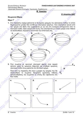 Ένωση Ελλήνων Φυσικών ΠΑΝΕΛΛΗΝΙΟΣ ΔΙΑΓΩΝΙΣΜΟΣ ΦΥΣΙΚΗΣ 2007
Πανεπιστήμιο Αθηνών
Εργαστήριο Φυσικών Επιστημών, Τεχνολογίας, Περιβάλλοντος
B΄ Λυκείου Σελίδα 1 από 10
B΄ Λυκείου
21 Απριλίου 2007
Θεωρητικό Μέρος
Θέμα 1ο
1. Στο παρακάτω σχήμα φαίνονται οι δυναμικές γραμμές του ηλεκτρικού πεδίου το οποίο
δημιουργείται μεταξύ δύο αντίθετων ηλεκτρικών φορτίων. Ένα ηλεκτρόνιο ξεκινά από
την ηρεμία στη θέση που εμφανίζεται με (x) και στη συνέχεια επιταχύνεται από το
ηλεκτρικό πεδίο. Ποια τροχιά από αυτές που εικονίζονται με έντονο μαύρο είναι πιθανό
να ακολουθήσει; Εξηγήστε συνοπτικά την απάντησή σας.
2. Ένα σωμάτιο με αρνητικό ηλεκτρικό φορτίο είναι αρχικά
ακίνητο μέσα σε ομογενές βαρυτικό και σταθερό ομογενές
ηλεκτρικό πεδίο όπως φαίνεται στο διπλανό σχήμα.
Ποια από τις παρακάτω θα είναι η μορφή της τροχιάς που θα
ακολουθήσει το σωμάτιο; Θεωρήστε αμελητέες πιθανές
αλληλεπιδράσεις του σωματίου οι οποίες δεν οφείλονται στα
δύο πεδία.
α. β.
ε.δ.
γ.
Ε
g
+ -
α. β.
+ -
γ.
+ -
δ.
+ -
ε.
+ -
 
