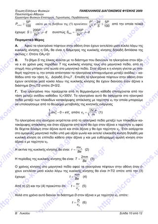Ένωση Ελλήνων Φυσικών ΠΑΝΕΛΛΗΝΙΟΣ ∆ΙΑΓ ΝΙΣΜΟΣ ΦΥΣΙΚΗΣ 2009
Πανεπιστήµιο Αθηνών
Εργαστήριο Φυσικών Επιστηµών, Τεχνολογίας, Περιβάλλοντος
B΄ Λυκείου Σελίδα 10 από 12
100
5P
P ≥απωλ οπότε µε τη βοήθεια της (5) προκύπτει:
100
52
2
2
P
S
d
V
P
≤ρ από την οποία τελικά
έχουµε: d
V
P
S ⋅≥ ρ2
5
200
συνεπώς d
V
P
S ⋅= ρ2min
5
200
Πειραµατικό Μέρος
A. Αφού τα ηλεκτρόνια πέφτουν στην οθόνη όταν έχουν εκτελέσει µισό κύκλο λόγω της
κυκλικής κίνησης η ΟΑ2 θα είναι η διάµετρος της κυκλικής κίνησης δηλαδή διπλάσια της
ακτίνας r. Οπότε ΟΑ2=2r
B. Το βήµα S της έλικας ισούται µε το διάστηµα που διανύουν τα ηλεκτρόνια στον άξο-
να x σε χρόνο µιας περιόδου Τ της κυκλικής κίνησης τους στο µαγνητικό πεδίο, από τη
στιγµή που µπήκαν υπό γωνία στο µαγνητικό πεδίο. Στον άξονα x η κίνηση γίνεται µε στα-
θερή ταχύτητα v0 την οποία απέκτησαν τα ηλεκτρόνια επιταχυνόµενα µεταξύ ανόδου – κα-
θόδου από την τάση Vα. ∆ηλαδή S=v0T . Επειδή τα ηλεκτρόνια πέφτουν στην οθόνη όταν
έχουν εκτελέσει µισό κύκλο λόγω της κυκλικής κίνησης θα έχουν διανύσει στον άξονα x
διάστηµα D=v0T/2 οπότε D=S/2.
Γ. Ένα ηλεκτρόνιο που προέρχεται από τη θερµαινόµενη κάθοδο επιταχύνεται από την
τάση µεταξύ ανόδου καθόδου Vα=300V. Το ηλεκτρόνιο αυτό θα εισέρχεται στο ηλεκτρικό
πεδίο µεταξύ των πλακιδίων κατακόρυφης απόκλισης µε ταχύτητα v0 την οποία µπορούµε
να υπολογίσουµε από το θεώρηµα µεταβολής της κινητικής ενέργειας
αeVmv =− 0
2
1 2
0 οπότε
m
eV
v α2
0 = (1)
Το ηλεκτρόνιο στη συνέχεια εκτρέπεται από το ηλεκτρικό πεδίο µεταξύ των πλακιδίων κα-
τακόρυφης απόκλισης και όταν εξέρχεται από αυτό θα έχει στον άξονα x ταχύτητα v0 αφού
δε δέχεται δύναµη στον άξονα αυτό και στον άξονα y θα έχει ταχύτητα vy. Έτσι εισέρχεται
στο οµογενές µαγνητικό πεδίο υπό µια οξεία γωνία και εκτελεί ελικοειδή κίνηση δηλαδή µια
κυκλική κίνηση σε επίπεδο κάθετο στον άξονα y και µια ευθύγραµµη οµαλή κίνηση στον
άξονα x µε ταχύτητα v0.
Η ακτίνα της κυκλικής κίνησης θα είναι:
Be
mv
r y
= (2)
Η περίοδος της κυκλικής κίνησης θα είναι:
Be
m
T
π2
= (3)
Ο χρόνος κίνησης στο µαγνητικό πεδίο αφού τα ηλεκτρόνια πέφτουν στην οθόνη όταν έ-
χουν εκτελέσει µισό κύκλο λόγω της κυκλικής κίνησης θα είναι t=T/2 οπότε από την (3)
έχουµε:
Be
m
t
π
= (4)
Από τη (2) και την (4) προκύπτει ότι
yv
r
t
π
= (5)
Αλλά στο χρόνο αυτό διανύει το διάστηµα D στον άξονα x µε ταχύτητα v0, οπότε:
0v
D
t = (6)
 