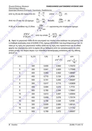 Ένωση Ελλήνων Φυσικών ΠΑΝΕΛΛΗΝΙΟΣ ∆ΙΑΓ ΝΙΣΜΟΣ ΦΥΣΙΚΗΣ 2009
Πανεπιστήµιο Αθηνών
Εργαστήριο Φυσικών Επιστηµών, Τεχνολογίας, Περιβάλλοντος
B΄ Λυκείου Σελίδα 11 από 12
από τις (5) και (6) προκύπτει ότι:
yv
r
v
D π
0
= οπότε
π0v
Dv
r y
= (7)
Από την (7) και την (2) έχουµε:
Be
mv
v
Dv yy
=
π0
δηλαδή 1
πm0
=
v
DBe
(8)
Η (8) µε τη βοήθεια της (1) δίνει: 1
πm
m
e2
=
αV
DBe
υψώνοντας στο τετράγωνο έχουµε:
emV
eBD
α
2
222
2π
=1 από την οποία 22
2
π2
DB
V
m
e α
= (9)
∆. Αφού το µαγνητικό πεδίο Β στο εσωτερικό του πηνίου είναι ανάλογο του ρεύµατος Ι και
η σταθερά αναλογίας είναι k=0,0044 (T/A), έχουµε Β=0,0044 I και συµπληρώνουµε τον πί-
νακα µε τις τιµές του µαγνητικού πεδίου αλλά και τις τιµές που προκύπτουν για το ειδικό
φορτίο του ηλεκτρονίου από τη σχέση (9) µε δεδοµένη από τον κατασκευαστή την από-
σταση µεταξύ του δεξιού άκρου των πλακιδίων κατακόρυφης απόκλισης και της οθόνης
D=0,07 m.
V (V) Vα (V) I (A) Β
x10-3
(Τ)
e/m
x1011
(
kg
C
)
5 300 0,605 2,662 1,70372
5 350 0,641 2,820 1,77068
5 400 0,664 2,922 1,88587
5 450 0,710 3,124 1,8556
5 500 0,741 3,260 1,89287
8 300 0,617 2,715 1,63809
8 400 0,684 3,010 1,7772
8 500 0,760 3,344 1,79941
10 300 0,613 2,697 1,65954
10 400 0,699 3,076 1,70174
10 500 0,756 3,326 1,8185
16 300 0,609 2,680 1,68141
16 400 0,697 3,067 1,71152
16 500 0,789 3,472 1,66957
 