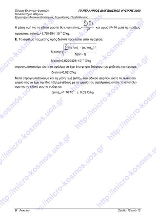 Ένωση Ελλήνων Φυσικών ΠΑΝΕΛΛΗΝΙΟΣ ∆ΙΑΓ ΝΙΣΜΟΣ ΦΥΣΙΚΗΣ 2009
Πανεπιστήµιο Αθηνών
Εργαστήριο Φυσικών Επιστηµών, Τεχνολογίας, Περιβάλλοντος
B΄ Λυκείου Σελίδα 12 από 12
Η µέση τιµή για το ειδικό φορτίο θα είναι (e/m)av=
N
m
eN
i
i∑=1
)(
και αφού Ν=14 µετά τις πράξεις
προκύπτει (e/m)av=1,754694 .
1011
C/kg.
E. To σφάλµα της µέσης τιµής δ(e/m) προκύπτει από τη σχέση:
δ(e/m)=
)1(
})/()/{(
1
2
−
−∑=
ΝΝ
meme
N
i
avi
δ(e/m)=0,0229428 .
1011
C/kg
στρογγυλοποιούµε ώστε το σφάλµα να έχει ένα ψηφίο διάφορο του µηδενός και έχουµε:
δ(e/m)=0,02 C/kg
Μετά στρογγυλοποιούµε και τη µέση τιµή (e/m)av του ειδικού φορτίου ώστε το τελευταίο
ψηφίο της να έχει την ίδια τάξη µεγέθους µε το ψηφίο του σφάλµατος οπότε το αποτέλε-
σµα για το ειδικό φορτίο γράφεται:
(e/m)av=1,76.
1011
± 0,02 C/kg
.
 