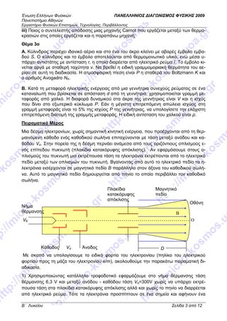 Ένωση Ελλήνων Φυσικών ΠΑΝΕΛΛΗΝΙΟΣ ∆ΙΑΓ ΝΙΣΜΟΣ ΦΥΣΙΚΗΣ 2009
Πανεπιστήµιο Αθηνών
Εργαστήριο Φυσικών Επιστηµών, Τεχνολογίας, Περιβάλλοντος
B΄ Λυκείου Σελίδα 3 από 12
iii) Ποιος ο συντελεστής απόδοσης µιας µηχανής Carnot που εργάζεται µεταξύ των θερµο-
κρασιών στις οποίες εργάζεται και η παραπάνω µηχανή;
Θέµα 3o
Α. Κύλινδρος περιέχει ιδανικό αέριο και στο ένα του άκρο κλείνει µε αβαρές έµβολο εµβα-
δού S. Ο κύλινδρος και το έµβολο αποτελούνται από θερµοµονωτικό υλικό, ενώ µέσα υ-
πάρχει αντιστάτης µε αντίσταση r, η οποία διαρέεται από ηλεκτρικό ρεύµα Ι. Το έµβολο κι-
νείται αργά µε σταθερή ταχύτητα v. Να βρεθεί η ειδική γραµµοµοριακή θερµότητα του αε-
ρίου σε αυτή τη διαδικασία. Η ατµοσφαιρική πίεση είναι P η σταθερά του Boltzmann K και
ο αριθµός Avogadro NA.
Β. Κατά τη µεταφορά ηλεκτρικής ενέργειας από µια γεννήτρια συνεχούς ρεύµατος σε ένα
καταναλωτή που βρίσκεται σε απόσταση d από τη γεννήτρια, χρησιµοποιείται γραµµή µε-
ταφοράς από χαλκό. Η διαφορά δυναµικού στα άκρα της γεννήτριας είναι V και η ισχύς
που δίνει στο εξωτερικό κύκλωµα P. Εάν η µέγιστη επιτρεπόµενη απώλεια ισχύος στη
γραµµή µεταφοράς είναι το 5% της ισχύος P της γεννήτριας, να υπολογίσετε την ελάχιστη
επιτρεπόµενη διατοµή της γραµµής µεταφοράς. Η ειδική αντίσταση του χαλκού είναι ρ.
Πειραµατικό Μέρος
Μια δέσµη ηλεκτρονίων, χωρίς σηµαντική κινητική ενέργεια, που προέρχονται από τη θερ-
µαινόµενη κάθοδο ενός καθοδικού σωλήνα επιταχύνονται µε τάση µεταξύ ανόδου και κα-
θόδου Vα. Στην πορεία της η δέσµη περνάει ανάµεσα από τους οριζόντιους οπλισµούς ε-
νός επίπεδου πυκνωτή (πλακίδια κατακόρυφης απόκλισης). Αν εφαρµόσουµε στους ο-
πλισµούς του πυκνωτή µια εκτρέπουσα τάση τα ηλεκτρόνια εκτρέπονται από το ηλεκτρικό
πεδίο µεταξύ των οπλισµών του πυκνωτή. Βγαίνοντας από αυτό το ηλεκτρικό πεδίο τα η-
λεκτρόνια εισέρχονται σε µαγνητικό πεδίο Β παράλληλο στον άξονα του καθοδικού σωλή-
να. Αυτό το µαγνητικό πεδίο δηµιουργείται από πηνίο το οποίο περιβάλλει τον καθοδικό
σωλήνα.
Με σκοπό να υπολογίσουµε το ειδικό φορτίο του ηλεκτρονίου (πηλίκο του ηλεκτρικού
φορτίου προς τη µάζα του ηλεκτρονίου e/m), ακολουθούµε την παρακάτω πειραµατική δι-
αδικασία.
1) Χρησιµοποιώντας κατάλληλο τροφοδοτικό εφαρµόζουµε στο νήµα θέρµανσης τάση
θέρµανσης 6,3 V και µεταξύ ανόδου - καθόδου τάση Vα=300V χωρίς να υπάρχει εκτρέ-
πουσα τάση στα πλακίδια κατακόρυφης απόκλισης αλλά και χωρίς το πηνίο να διαρρέεται
από ηλεκτρικό ρεύµα. Τότε τα ηλεκτρόνια προσπίπτουν σε ένα σηµείο και αφήνουν ένα
Vθ
Vα ΆνοδοςΚάθοδος
Νήµα
θέρµανσης
Πλακίδια
κατακόρυφης
απόκλισης
Μαγνητικό
πεδίο
Οθόνη
Ο
D
B
 