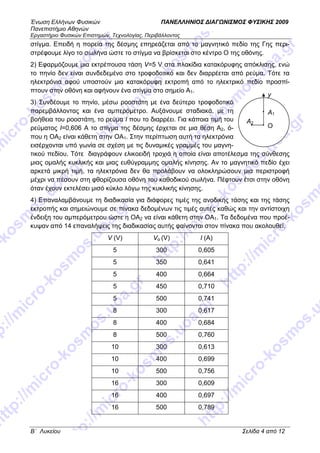 Ένωση Ελλήνων Φυσικών ΠΑΝΕΛΛΗΝΙΟΣ ∆ΙΑΓ ΝΙΣΜΟΣ ΦΥΣΙΚΗΣ 2009
Πανεπιστήµιο Αθηνών
Εργαστήριο Φυσικών Επιστηµών, Τεχνολογίας, Περιβάλλοντος
B΄ Λυκείου Σελίδα 4 από 12
στίγµα. Επειδή η πορεία της δέσµης επηρεάζεται από το µαγνητικό πεδίο της Γης περι-
στρέφουµε λίγο το σωλήνα ώστε το στίγµα να βρίσκεται στο κέντρο Ο της οθόνης.
2) Εφαρµόζουµε µια εκτρέπουσα τάση V=5 V στα πλακίδια κατακόρυφης απόκλισης, ενώ
το πηνίο δεν είναι συνδεδεµένο στο τροφοδοτικό και δεν διαρρέεται από ρεύµα. Τότε τα
ηλεκτρόνια αφού υποστούν µια κατακόρυφη εκτροπή από το ηλεκτρικό πεδίο προσπί-
πτουν στην οθόνη και αφήνουν ένα στίγµα στο σηµείο Α1.
3) Συνδέουµε το πηνίο, µέσω ροοστάτη µε ένα δεύτερο τροφοδοτικό
παρεµβάλλοντας και ένα αµπερόµετρο. Αυξάνουµε σταδιακά, µε τη
βοήθεια του ροοστάτη, το ρεύµα Ι που το διαρρέει. Για κάποια τιµή του
ρεύµατος Ι=0,606 Α το στίγµα της δέσµης έρχεται σε µια θέση Α2, ό-
που η ΟΑ2 είναι κάθετη στην ΟΑ1. Στην περίπτωση αυτή τα ηλεκτρόνια
εισέρχονται υπό γωνία σε σχέση µε τις δυναµικές γραµµές του µαγνη-
τικού πεδίου. Τότε διαγράφουν ελικοειδή τροχιά η οποία είναι αποτέλεσµα της σύνθεσης
µιας οµαλής κυκλικής και µιας ευθύγραµµης οµαλής κίνησης. Αν το µαγνητικό πεδίο έχει
αρκετά µικρή τιµή, τα ηλεκτρόνια δεν θα προλάβουν να ολοκληρώσουν µια περιστροφή
µέχρι να πέσουν στη φθορίζουσα οθόνη του καθοδικού σωλήνα. Πέφτουν έτσι στην οθόνη
όταν έχουν εκτελέσει µισό κύκλο λόγω της κυκλικής κίνησης.
4) Επαναλαµβάνουµε τη διαδικασία για διάφορες τιµές της ανοδικής τάσης και της τάσης
εκτροπής και σηµειώνουµε σε πίνακα δεδοµένων τις τιµές αυτές καθώς και την αντίστοιχη
ένδειξη του αµπερόµετρου ώστε η ΟΑ2 να είναι κάθετη στην ΟΑ1. Τα δεδοµένα που προέ-
κυψαν από 14 επαναλήψεις της διαδικασίας αυτής φαίνονται στον πίνακα που ακολουθεί.
V (V) Vα (V) I (A)
5 300 0,605
5 350 0,641
5 400 0,664
5 450 0,710
5 500 0,741
8 300 0,617
8 400 0,684
8 500 0,760
10 300 0,613
10 400 0,699
10 500 0,756
16 300 0,609
16 400 0,697
16 500 0,789
Ο
Α1
Α2
y
 