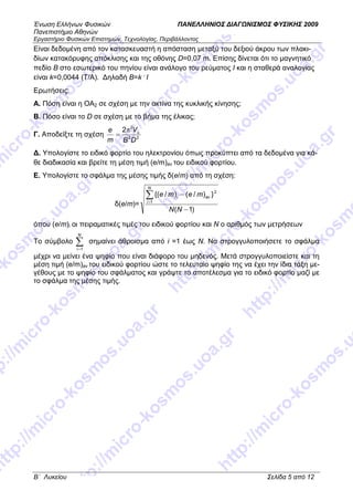 Ένωση Ελλήνων Φυσικών ΠΑΝΕΛΛΗΝΙΟΣ ∆ΙΑΓ ΝΙΣΜΟΣ ΦΥΣΙΚΗΣ 2009
Πανεπιστήµιο Αθηνών
Εργαστήριο Φυσικών Επιστηµών, Τεχνολογίας, Περιβάλλοντος
B΄ Λυκείου Σελίδα 5 από 12
Είναι δεδοµένη από τον κατασκευαστή η απόσταση µεταξύ του δεξιού άκρου των πλακι-
δίων κατακόρυφης απόκλισης και της οθόνης D=0,07 m. Επίσης δίνεται ότι το µαγνητικό
πεδίο Β στο εσωτερικό του πηνίου είναι ανάλογο του ρεύµατος Ι και η σταθερά αναλογίας
είναι k=0,0044 (T/A). ∆ηλαδή Β=k .
I
Ερωτήσεις:
Α. Πόση είναι η ΟΑ2 σε σχέση µε την ακτίνα της κυκλικής κίνησης;
B. Πόσο είναι το D σε σχέση µε το βήµα της έλικας;
Γ. Αποδείξτε τη σχέση 22
2
2
DΒ
V
m
e απ
=
∆. Υπολογίστε το ειδικό φορτίο του ηλεκτρονίου όπως προκύπτει από τα δεδοµένα για κά-
θε διαδικασία και βρείτε τη µέση τιµή (e/m)av του ειδικού φορτίου.
Ε. Υπολογίστε το σφάλµα της µέσης τιµής δ(e/m) από τη σχέση:
δ(e/m)=
)1(
})/()/{(
1
2
−
−∑=
ΝΝ
meme
N
i
avi
όπου (e/m)i οι πειραµατικές τιµές του ειδικού φορτίου και Ν ο αριθµός των µετρήσεων
Το σύµβολο ∑=
N
i 1
σηµαίνει άθροισµα από i =1 έως Ν. Να στρογγυλοποιήσετε το σφάλµα
µέχρι να µείνει ένα ψηφίο που είναι διάφορο του µηδενός. Μετά στρογγυλοποιείστε και τη
µέση τιµή (e/m)av του ειδικού φορτίου ώστε το τελευταίο ψηφίο της να έχει την ίδια τάξη µε-
γέθους µε το ψηφίο του σφάλµατος και γράψτε το αποτέλεσµα για το ειδικό φορτίο µαζί µε
το σφάλµα της µέσης τιµής.
 