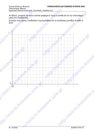 Ένωση Ελλήνων Φυσικών ΠΑΝΕΛΛΗΝΙΟΣ ∆ΙΑΓ ΝΙΣΜΟΣ ΦΥΣΙΚΗΣ 2009
Πανεπιστήµιο Αθηνών
Εργαστήριο Φυσικών Επιστηµών, Τεχνολογίας, Περιβάλλοντος
B΄ Λυκείου Σελίδα 6 από 12
Αν θέλετε, µπορείτε να κάνετε κάποιο γράφηµα σ’ αυτή τη σελίδα και να την επισυνάψετε
µέσα στο τετράδιό σας.
Επιλέξτε τους άξονες τιτλοδοτήστε συµπεριλάβετε και τις κατάλληλες µονάδες σε κάθε ά-
ξονα.
0
0
 