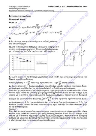 Ένωση Ελλήνων Φυσικών ΠΑΝΕΛΛΗΝΙΟΣ ∆ΙΑΓ ΝΙΣΜΟΣ ΦΥΣΙΚΗΣ 2009
Πανεπιστήµιο Αθηνών
Εργαστήριο Φυσικών Επιστηµών, Τεχνολογίας, Περιβάλλοντος
B΄ Λυκείου Σελίδα 7 από 12
Συνοπτικές απαντήσεις
Θεωρητικό Μέρος
Θέµα 1o
A. i) EP=kc
2
r
q
δηλαδή: ΕP=9.
109
C
N5
6
2
1025,2
104
10
⋅=
⋅
ii) Eαεροπλ=9.
109.
C
N555
6
2
9
6
2
10810109
109
10
109
10
10
⋅=−⋅=
⋅
⋅−
Β.
i) Το κύκλωµα που χρησιµοποίησαν οι µαθητές φαίνεται
στο διπλανό σχήµα.
ii) Από τα πειραµατικά δεδοµένα κάνουµε το γράφηµα V-I
από το οποίο χαράσσοντας τη βέλτιστη ευθεία βρίσκουµε
µε επέκτασή της ότι Ε=6V περίπου και r =2 περίπου.
Γ. Σωστή είναι η iv) Το Β θα έχει µεγαλύτερη ορµή επειδή έχει µεγαλύτερο φορτίο και έτσι
δέχεται µεγαλύτερη δύναµη.
Από τις σχέσεις:
t
p
F
∆
∆
= και F=Eq προκύπτει ότι: Εq=
t
p
∆
∆
οπότε ∆p=Eq∆t
∆. Σωστή είναι η iv) Η δυναµική ενέργεια του Α θα έχει µειωθεί κατά ένα ποσό και η δυνα-
µική ενέργεια του Β θα έχει και αυτή µειωθεί κατά το διπλάσιο ποσό ενέργειας.
Όταν ένα φορτισµένο σωµάτιο αφήνεται χωρίς αρχική ταχύτητα σε ηλεκτρικό πεδίο πάντα
κινείται προς τα εκεί το έργο της ηλεκτρικής δύναµης θα είναι θετικό. Επειδή το έργο αυτό
ισούται µε το αντίθετο της µεταβολής της δυναµικής ενέργειας, προκύπτει ότι η δυναµική
ενέργεια θα µειώνεται κατά Εq∆x=Εq 2
2
1
at = 2
22
2
t
m
qΕ
από την οποία προκύπτει ότι η δυνα-
µική ενέργεια του Α θα έχει µειωθεί κατά ένα ποσό και η δυναµική ενέργεια του Β θα έχει
και αυτή µειωθεί κατά το διπλάσιο ποσό ενέργειας αφού το Β έχει διπλάσιο ηλεκτρικό φορ-
τίο και διπλάσια µάζα.
Αλλιώς:
Όταν ένα φορτισµένο σωµάτιο αφήνεται χωρίς αρχική ταχύτητα σε ηλεκτρικό πεδίο πάντα
κινείται προς τα εκεί το έργο της ηλεκτρικής δύναµης θα είναι θετικό. Επειδή το έργο αυτό
ισούται µε το αντίθετο της µεταβολής της δυναµικής ενέργειας, προκύπτει ότι η δυναµική
ενέργεια θα µειώνεται. Συνεπώς θα αυξάνεται η κινητική ενέργεια κατά το ίδιο ποσό αφού
η µόνη δύναµη είναι η συντηρητική ηλεκτρική δύναµη.
V = -1,9429I + 5,96
0
1
2
3
4
5
6
0 0,5 1 1,5
I
V
Σειρά1
Γραµµική (Σειρά1)
R
∆
E
RAV
r
 