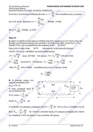 Ένωση Ελλήνων Φυσικών ΠΑΝΕΛΛΗΝΙΟΣ ∆ΙΑΓ ΝΙΣΜΟΣ ΦΥΣΙΚΗΣ 2009
Πανεπιστήµιο Αθηνών
Εργαστήριο Φυσικών Επιστηµών, Τεχνολογίας, Περιβάλλοντος
B΄ Λυκείου Σελίδα 9 από 12
Συνεπώς ο συντελεστής απόδοσης θα είναι:
h
c
Q
Q
e −= 1 και αντικαθιστώντας τις σχέσεις
για τα Qc και Qc βρίσκουµε
00
00
2
93
2
35
1
VP
VP
e −= δηλαδή e=0,62
iii) ec=1-
0
0
32T
T
δηλαδή ec=0,97
Θέµα 3o
Α. Αφού το έµβολο κινείται αργά µε σταθερή ταχύτητα, σύµφωνα µε τον πρώτο νόµο του
Newton η συνισταµένη δύναµη που ασκείται σ’ αυτό θα είναι µηδέν. Συνεπώς Fαερ=Fατµ
δηλαδή P=Patm και η µεταβολή θα είναι ισοβαρής οπότε: Q=nCP∆Τ
Όµως από το νόµο Joule: Q=I2
rt εξισώνοντας τα δεύτερα µέλη έχουµε:
nCP∆Τ= I2
rt και µε τη βοήθεια της καταστατικής έχουµε:
R
VP
CrtI p
∆
=2
όµως ∆V=S∆x έτσι έχουµε:
R
xPS
CrtI p
∆
=2
από την οποία:
x
2
∆
=
PS
rtRI
CP όµως ∆x=vt έτσι έχουµε:
PSvt
rtRI
CP
2
= ή
PSv
rRI
CP
2
= (1)
αλλά Κ=
AN
R
οπότε R=KNA αντικαθιστώντας στην (1) έχουµε τελικά:
PSv
rKNI
C A
P
2
=
Β. Η απώλεια ισχύος στη
γραµµή µεταφοράς είναι:
Pαπωλ=Ι2
R (1)
Η προς µεταφορά ισχύς P
της γεννήτριας είναι:
P=VI οπότε
V
P
I = (2)
Οπότε R
V
P
P 2
2
=απωλ (3)
Η αντίσταση της γραµµής µεταφοράς είναι
S
d
R
2
ρ= (4) Έτσι η (3) µε τη βοήθεια της (4)
δίνει:
S
d
V
P
P
2
2
2
ραπωλ = (5) Επειδή η απώλεια ισχύος στη γραµµή µεταφοράς δεν πρέπει
να υπερβαίνει το 5% της ισχύος P της γεννήτριας, θα έχουµε:
+
_
P
V
I
I
R/2
R/2
Κατανα-
λωτής
PΚΑΤ
VΚΑΤ
I
I
d
 