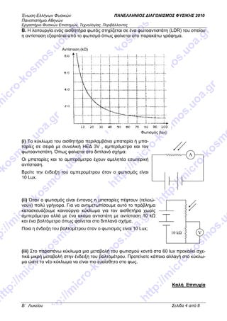 Ένωση Ελλήνων Φυσικών ΠΑΝΕΛΛΗΝΙΟΣ ∆ΙΑΓ ΝΙΣΜΟΣ ΦΥΣΙΚΗΣ 2010
Πανεπιστήµιο Αθηνών
Εργαστήριο Φυσικών Επιστηµών, Τεχνολογίας, Περιβάλλοντος
B΄ Λυκείου Σελίδα 4 από 8
Β. Η λειτουργία ενός αισθητήρα φωτός στηρίζεται σε ένα φωτοαντιστάτη (LDR) του οποίου
η αντίσταση εξαρτάται από το φωτισµό όπως φαίνεται στο παρακάτω γράφηµα.
(i) Το κύκλωµα του αισθητήρα περιλαµβάνει µπαταρία ή µπα-
ταρίες σε σειρά µε συνολική ΗΕ∆ 3V , αµπερόµετρο και τον
φωτοαντιστάτη. Όπως φαίνεται στο διπλανό σχήµα:
Οι µπαταρίες και το αµπερόµετρο έχουν αµελητέα εσωτερική
αντίσταση.
Βρείτε την ένδειξη του αµπεροµέτρου όταν ο φωτισµός είναι
10 Lux.
(ii) Όταν ο φωτισµός είναι έντονος η µπαταρίες πέφτουν (τελειώ-
νουν) πολύ γρήγορα. Για να αντιµετωπίσουµε αυτό το πρόβληµα
κατασκευάζουµε καινούργιο κύκλωµα για τον αισθητήρα χωρίς
αµπερόµετρο αλλά µε ένα ακόµα αντιστάτη µε αντίσταση 10 k
και ένα βολτόµετρο όπως φαίνεται στο διπλανό σχήµα.
Ποια η ένδειξη του βολτοµέτρου όταν ο φωτισµός είναι 10 Lux;
(iii) Στο παραπάνω κύκλωµα µια µεταβολή του φωτισµού κοντά στα 60 lux προκαλεί σχε-
τικά µικρή µεταβολή στην ένδειξη του βολτοµέτρου. Προτείνετε κάποια αλλαγή στο κύκλω-
µα ώστε το νέο κύκλωµα να είναι πιο ευαίσθητο στο φως.
Kαλή Επιτυχία
A
V10 k
Αντίσταση (k )
Φωτισµός (lux)
 