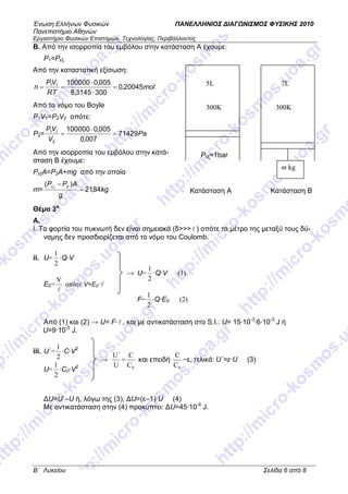 Ένωση Ελλήνων Φυσικών ΠΑΝΕΛΛΗΝΙΟΣ ∆ΙΑΓ ΝΙΣΜΟΣ ΦΥΣΙΚΗΣ 2010
Πανεπιστήµιο Αθηνών
Εργαστήριο Φυσικών Επιστηµών, Τεχνολογίας, Περιβάλλοντος
B΄ Λυκείου Σελίδα 6 από 8
Β. Από την ισορροπία του εµβόλου στην κατάσταση Α έχουµε:
P1=Pεξ
Από την καταστατική εξίσωση:
mol
RT
VP
n 20045,0
3003145,8
005,010000011
=
⋅
⋅
==
Από το νόµο του Boyle
P1V1=P2V2 οπότε:
P2= Pa
V
VP
71429
007,0
005,0100000
2
11
=
⋅
=
Από την ισορροπία του εµβόλου στην κατά-
σταση B έχουµε:
PεξΑ=P2A+mg από την οποία
m= kg
g
APP
84,21
)( 2
=
−εξ
Θέµα 3ο
Α.
i. Τα φορτία του πυκνωτή δεν είναι σηµειακά (δ>>>l ) οπότε το µέτρο της µεταξύ τους δύ-
ναµης δεν προσδιορίζεται από το νόµο του Coulomb.
ii. U=
2
1
·Q·V
E0=
l
V
οπότε V=E0· l
Από (1) και (2) → U= F·l , και µε αντικατάσταση στο S.I.: U= 15·10-3
·6·10-3
J ή
U=9·10-5
J.
iii. U΄=
2
1
·C·V2
U=
2
1
·C0·V2
∆U=U΄–U ή, λόγω της (3), ∆U=(ε–1)·U (4)
Με αντικατάσταση στην (4) προκύπτει: ∆U=45·10-4
J.
m kg
7L
300K
5L
300K
Pεξ=1bar
Κατάσταση Α Κατάσταση Β
→ U=
2
1
·Q·V (1)
F=
2
1
·Q·E0 (2)
→
U
U΄
=
0C
C
και επειδή
0C
C
=ε, τελικά: U΄=ε·U (3)
 