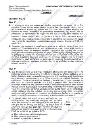 Ένωση Ελλήνων Φυσικών ΠΑΝΕΛΛΗΝΙΟΣ ΔΙΑΓΩΝΙΣΜΟΣ ΦΥΣΙΚΗΣ 2011
Πανεπιστήμιο Αθηνών
Εργαστήριο Φυσικών Επιστημών, Τεχνολογίας, Περιβάλλοντος
Γ΄ Λυκείου Σελίδα 1 από 10
Γ΄ Λυκείου
12 Μαρτίου 2011
Θεωρητικό Μέρος
Θέμα 1ο
Α. Η οκτάκωπος είναι μια μακρόστενη λέμβος κωπηλασίας με μήκος 18 m. Στα
κωπηλατοδρόμια, κάποιες φορές, κύματα τα οποία δεν έχουν μεγάλο πλάτος μπορεί
να προκαλέσουν κόψιμο της λέμβου στα δύο. Ποιο είναι το μήκος κύματος των
κυμάτων τα οποία προκαλούν τη μεγαλύτερη καταπόνηση της λέμβου και θα
μπορούσαν να προκαλέσουν το κόψιμό της στα δύο; Αν η ταχύτητα διάδοσης των
κυμάτων v, δίνεται από τη σχέση gdv = όπου d είναι το βάθος του νερού και g η
επιτάχυνση λόγω της βαρύτητας, υπολογίστε τη συχνότητα των κυμάτων στο ήρεμο
νερό η οποία θα προκαλούσε το καταστροφικό μήκος κύματος. Δίνονται: g= 9,81 m/s2
και d=2,4 m.
Β. Θεωρείστε ένα σφαιρικό ή κυλινδρικό αντικείμενο με μάζα m, ακτίνα R και ροπή
αδράνειας Ι. Το αντικείμενο ξεκινά από την ηρεμία και εκτελεί κύλιση χωρίς ολίσθηση
κατεβαίνοντας πάνω σε κεκλιμένο επίπεδο. Εφαρμόστε την εξίσωση του κέντρου
μάζας (αυτό που συνήθως ονομάζεται θεώρημα μεταβολής της κινητικής ενέργειας για
τη μεταφορική κίνηση), την αντίστοιχη εξίσωση για τη στροφική κίνηση (αυτό που
συνήθως ονομάζεται θεώρημα μεταβολής της κινητικής ενέργειας για τη στροφική
κίνηση) και την αρχή διατήρησης της ενέργειας (Α΄ νόμος της θερμοδυναμικής) για το
σύστημα αντικείμενο – κεκλιμένο επίπεδο – Γη, για να αποδείξετε ότι δεν υπάρχουν
θερμικές απώλειες.
Θέμα 2ο
Α. Ένα διαφανές δοχείο με αλατόνερο παραμένει αδιατάραχτο επί αρκετό χρόνο. Το
βάθος του νερού στο δοχείο είναι 1 m. Η συγκέντρωση του αλατιού αυξάνεται με το
βάθος. Επειδή το αλάτι έχει μεγαλύτερη πυκνότητα από το καθαρό νερό θα αυξάνεται
και η πυκνότητα του αλατόνερου με το βάθος, συνεπώς και ο δείκτης διάθλασης του
αλατόνερου. Υποθέστε ότι ο δείκτης διάθλασης του αλατόνερου στην επιφάνειά του
είναι n0=1,3 και αυξάνεται γραμμικά με το βάθος με ρυθμό 0,05 m-1
. Θεωρείστε ότι το
αλατόνερο αποτελείται από ένα σύνολο λεπτών οριζόντιων στρωμάτων, όπου το κάθε
στρώμα έχει ένα συγκεκριμένο δείκτη διάθλασης. Ποια θα πρέπει να είναι η μικρότερη
γωνία που σχηματίζει μια ακτίνα μονοχρωματικού φωτός (laser) με την κατακόρυφη
καθώς εισέρχεται από τον πυθμένα του δοχείου στο αλατόνερο, ώστε να υφίσταται
ολική εσωτερική ανάκλαση στην επιφάνεια του αλατόνερου; Σχεδιάστε την πορεία του
φωτός το οποίο θα εισερχόταν στο αλατόνερο με γωνία μεγαλύτερη από αυτή.
B. Τη χρονική στιγμή t=0 το LC κύκλωμα τoυ σχήματος έχει
αποθηκευμένες ίσες ποσότητες ενέργειας στο ηλεκτρικό
πεδίο του πυκνωτή και στο μαγνητικό πεδίο του πηνίου, η
κάθε μια από τις οποίες είναι 500 μJ. Τη στιγμή αυτή το
ρεύμα στο κύκλωμα έχει φορά προς το θετικό οπλισμό του
πυκνωτή και τιμή i0>0. Αν η χωρητικότητα του πυκνωτή είναι
20 μF και το πλάτος του ρεύματος 0,2 Α:
α. Ποια η ιδιοσυχνότητα f0 του κυκλώματος;
β. Ποια η τιμή της αυτεπαγωγής L;
γ. Γράψτε τις εξισώσεις q(t) και i(t).
LC
i0+ + +
- - -
 