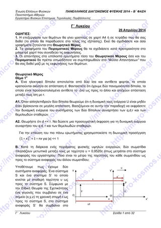 Ένωση Ελλήνων Φυσικών ΠΑΝΕΛΛΗΝΙΟΣ ΔΙΑΓΩΝΙΣΜΟΣ ΦΥΣΙΚΗΣ 2014 – Β΄ ΦΑΣΗ
Πανεπιστήμιο Αθηνών
Εργαστήριο Φυσικών Επιστημών, Τεχνολογίας, Περιβάλλοντος
Γ΄ Λυκείου                                                                                                                           Σελίδα 1 από 32 
 
Γ΄ Λυκείου
26 Απριλίου 2014
ΟΔΗΓΙΕΣ:
1. Η επεξεργασία των θεμάτων θα γίνει γραπτώς σε χαρτί Α4 ή σε τετράδιο που θα σας
δοθεί (το οποίο θα παραδώσετε στο τέλος της εξέτασης). Εκεί θα σχεδιάσετε και όσα
γραφήματα ζητούνται στο Θεωρητικό Μέρος.
2. Τα γραφήματα του Πειραματικού Μέρους θα τα σχεδιάσετε κατά προτεραιότητα στο
μιλιμετρέ χαρτί που συνοδεύει τις εκφωνήσεις.
3. Οι απαντήσεις στα υπόλοιπα ερωτήματα τόσο του Θεωρητικού Μέρους όσο και του
Πειραματικού θα πρέπει οπωσδήποτε να συμπληρωθούν στο “Φύλλο Απαντήσεων” που
θα σας δοθεί μαζί με τις εκφωνήσεις των θεμάτων.
 
Θεωρητικό Μέρος
Θέμα 1ο
Α. Ένα ηλεκτρικό δίπολο αποτελείται από δύο ίσα και αντίθετα φορτία, τα οποία
κρατιούνται ακίνητα σε απόσταση d. Φανταστείτε ότι έχουμε δύο πανομοιότυπα δίπολα, τα
οποία είναι προσανατολισμένα αντίθετα το ένα ως προς το άλλο και απέχουν απόσταση
μεταξύ τους ίση με r.
A1. Όταν αλληλεπιδρούν δύο δίπολα θεωρούμε ότι η δυναμική τους ενέργεια U είναι μηδέν
όταν βρίσκονται σε μεγάλη απόσταση. Βασιζόμενοι σε αυτήν την παραδοχή να εκφράσετε
την δυναμική ενέργεια του συστήματος των δύο δίπολων συναρτήσει των q,d,r και των
θεμελιωδών σταθερών.
A2. Θεωρήστε ότι d << r. Να δώσετε μια προσεγγιστική έκφραση για τη δυναμική ενέργεια
συναρτήσει του q,d, r και των θεμελιωδών σταθερών.
Για την επίλυση του πιο πάνω ερωτήματος χρησιμοποιείστε τη διωνυμική προσέγγιση
( )1 1
n
x nx+ ≈ + για |x| << 1
Β. Κατά τη διάρκεια ενός πειράματος φυσικής υψηλών ενεργειών, δύο σωματίδια
πλησιάζουν μετωπικά μεταξύ τους με ταχύτητα υ = 0,9520c όπως μετράται στο σύστημα
αναφοράς του εργαστηρίου. Ποιο είναι το μέτρο της ταχύτητας του κάθε σωματιδίου ως
προς το σύστημα αναφοράς του άλλου σωματιδίου;
Υποθέτουμε πως έχουμε δύο
συστήματα αναφοράς. Ένα σύστημα
S και ένα σύστημα S’ το οποίο
κινείται με σταθερή ταχύτητα υ ως
προς το σύστημα S. Σύμφωνα με
την Ειδική Θεωρία της Σχετικότητας
ένα γεγονός που συμβαίνει σε ένα
σημείο (x,y,z) τη χρονική στιγμή t ως
προς το σύστημα S, στο σύστημα
αναφοράς S’ θα συμβαίνει στο
υ 
y’
x’
O’
y
x
O
P 
y΄ y
ut
x
x΄
 